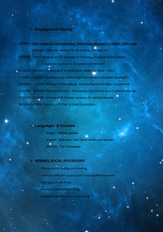  Employment History
12/2012 : Information & Communication Technology Manager in Golden Park-hotel
Till now ( Make the opening for all systems and network)
09/2009 - 4/2012 Working as ICT Manager In Palmariva El Hayat Sharm-Resort.
( Make the opening for all system s & Network)
07/2008 – 09/2009:Working as IT in Movenpick media city Hotel – Cairo.
11/2006 – 04/2007: Working in Abu Zahra High Schools as a computer teacher&IT.
06/2006 – 11/2006: Working in International Working Network in Sales Department.
04/2006 – 06/2006: Practical training in Al-Abassya High School as a Computer teacher.
07/2005 – 02/2006: Working in El Dawlea company for electric devices.
06/2004-12/2004 Training in IT Dep. in Arab Contractors
 Languages & Courses
Arabic : Native speaker
English : Skill level: Very Good written and spoken.
German : Fair Knowledge .
 HOBBIES, SOCIAL AFFILIATIONS
Playing sports, reading, and traveling,
Writing in different subjects and m anaging different events.
Playing guitar and acting.
Member of Heliolido Sport Club
Member of Arab Contractors Sport Club
 