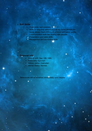  Soft Skills
 Work under hard pressure
 Work for long time without change my mood (always the
same, always fresh) With a lot of hours with same quality
 Communication skills like dealing with peoples
 Presentation and sales skills
 Management and accounting skills
 Personal Info
 Date of birth: Sep 13th 1984.
 Nationality: Egyptian.
 Military status: Exempted .
 Marital Status: Married.
References will be furnished immediately upon request
 