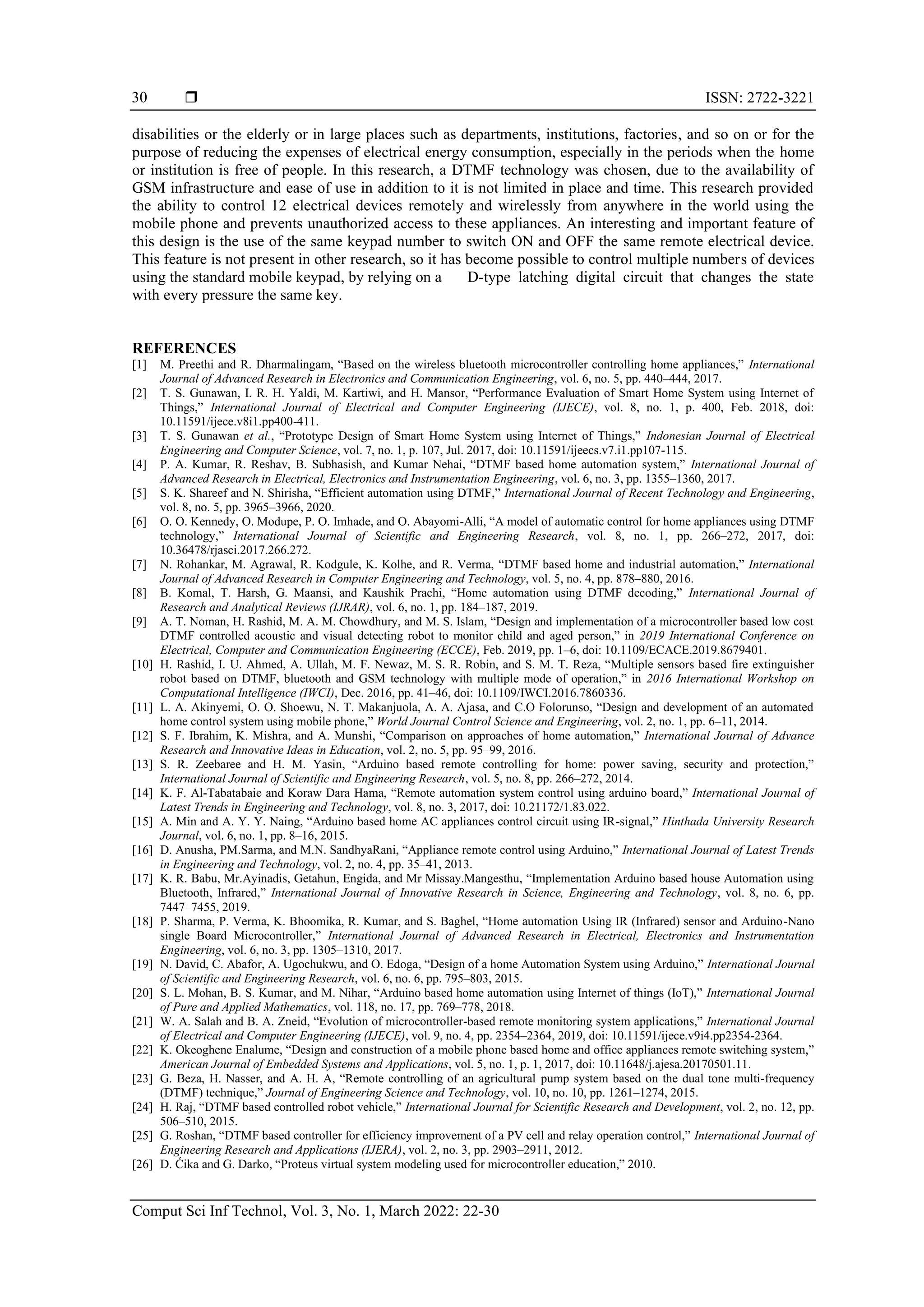  ISSN: 2722-3221
Comput Sci Inf Technol, Vol. 3, No. 1, March 2022: 22-30
30
disabilities or the elderly or in large places such as departments, institutions, factories, and so on or for the
purpose of reducing the expenses of electrical energy consumption, especially in the periods when the home
or institution is free of people. In this research, a DTMF technology was chosen, due to the availability of
GSM infrastructure and ease of use in addition to it is not limited in place and time. This research provided
the ability to control 12 electrical devices remotely and wirelessly from anywhere in the world using the
mobile phone and prevents unauthorized access to these appliances. An interesting and important feature of
this design is the use of the same keypad number to switch ON and OFF the same remote electrical device.
This feature is not present in other research, so it has become possible to control multiple numbers of devices
using the standard mobile keypad, by relying on a D-type latching digital circuit that changes the state
with every pressure the same key.
REFERENCES
[1] M. Preethi and R. Dharmalingam, “Based on the wireless bluetooth microcontroller controlling home appliances,” International
Journal of Advanced Research in Electronics and Communication Engineering, vol. 6, no. 5, pp. 440–444, 2017.
[2] T. S. Gunawan, I. R. H. Yaldi, M. Kartiwi, and H. Mansor, “Performance Evaluation of Smart Home System using Internet of
Things,” International Journal of Electrical and Computer Engineering (IJECE), vol. 8, no. 1, p. 400, Feb. 2018, doi:
10.11591/ijece.v8i1.pp400-411.
[3] T. S. Gunawan et al., “Prototype Design of Smart Home System using Internet of Things,” Indonesian Journal of Electrical
Engineering and Computer Science, vol. 7, no. 1, p. 107, Jul. 2017, doi: 10.11591/ijeecs.v7.i1.pp107-115.
[4] P. A. Kumar, R. Reshav, B. Subhasish, and Kumar Nehai, “DTMF based home automation system,” International Journal of
Advanced Research in Electrical, Electronics and Instrumentation Engineering, vol. 6, no. 3, pp. 1355–1360, 2017.
[5] S. K. Shareef and N. Shirisha, “Efficient automation using DTMF,” International Journal of Recent Technology and Engineering,
vol. 8, no. 5, pp. 3965–3966, 2020.
[6] O. O. Kennedy, O. Modupe, P. O. Imhade, and O. Abayomi-Alli, “A model of automatic control for home appliances using DTMF
technology,” International Journal of Scientific and Engineering Research, vol. 8, no. 1, pp. 266–272, 2017, doi:
10.36478/rjasci.2017.266.272.
[7] N. Rohankar, M. Agrawal, R. Kodgule, K. Kolhe, and R. Verma, “DTMF based home and industrial automation,” International
Journal of Advanced Research in Computer Engineering and Technology, vol. 5, no. 4, pp. 878–880, 2016.
[8] B. Komal, T. Harsh, G. Maansi, and Kaushik Prachi, “Home automation using DTMF decoding,” International Journal of
Research and Analytical Reviews (IJRAR), vol. 6, no. 1, pp. 184–187, 2019.
[9] A. T. Noman, H. Rashid, M. A. M. Chowdhury, and M. S. Islam, “Design and implementation of a microcontroller based low cost
DTMF controlled acoustic and visual detecting robot to monitor child and aged person,” in 2019 International Conference on
Electrical, Computer and Communication Engineering (ECCE), Feb. 2019, pp. 1–6, doi: 10.1109/ECACE.2019.8679401.
[10] H. Rashid, I. U. Ahmed, A. Ullah, M. F. Newaz, M. S. R. Robin, and S. M. T. Reza, “Multiple sensors based fire extinguisher
robot based on DTMF, bluetooth and GSM technology with multiple mode of operation,” in 2016 International Workshop on
Computational Intelligence (IWCI), Dec. 2016, pp. 41–46, doi: 10.1109/IWCI.2016.7860336.
[11] L. A. Akinyemi, O. O. Shoewu, N. T. Makanjuola, A. A. Ajasa, and C.O Folorunso, “Design and development of an automated
home control system using mobile phone,” World Journal Control Science and Engineering, vol. 2, no. 1, pp. 6–11, 2014.
[12] S. F. Ibrahim, K. Mishra, and A. Munshi, “Comparison on approaches of home automation,” International Journal of Advance
Research and Innovative Ideas in Education, vol. 2, no. 5, pp. 95–99, 2016.
[13] S. R. Zeebaree and H. M. Yasin, “Arduino based remote controlling for home: power saving, security and protection,”
International Journal of Scientific and Engineering Research, vol. 5, no. 8, pp. 266–272, 2014.
[14] K. F. Al-Tabatabaie and Koraw Dara Hama, “Remote automation system control using arduino board,” International Journal of
Latest Trends in Engineering and Technology, vol. 8, no. 3, 2017, doi: 10.21172/1.83.022.
[15] A. Min and A. Y. Y. Naing, “Arduino based home AC appliances control circuit using IR-signal,” Hinthada University Research
Journal, vol. 6, no. 1, pp. 8–16, 2015.
[16] D. Anusha, PM.Sarma, and M.N. SandhyaRani, “Appliance remote control using Arduino,” International Journal of Latest Trends
in Engineering and Technology, vol. 2, no. 4, pp. 35–41, 2013.
[17] K. R. Babu, Mr.Ayinadis, Getahun, Engida, and Mr Missay.Mangesthu, “Implementation Arduino based house Automation using
Bluetooth, Infrared,” International Journal of Innovative Research in Science, Engineering and Technology, vol. 8, no. 6, pp.
7447–7455, 2019.
[18] P. Sharma, P. Verma, K. Bhoomika, R. Kumar, and S. Baghel, “Home automation Using IR (Infrared) sensor and Arduino-Nano
single Board Microcontroller,” International Journal of Advanced Research in Electrical, Electronics and Instrumentation
Engineering, vol. 6, no. 3, pp. 1305–1310, 2017.
[19] N. David, C. Abafor, A. Ugochukwu, and O. Edoga, “Design of a home Automation System using Arduino,” International Journal
of Scientific and Engineering Research, vol. 6, no. 6, pp. 795–803, 2015.
[20] S. L. Mohan, B. S. Kumar, and M. Nihar, “Arduino based home automation using Internet of things (IoT),” International Journal
of Pure and Applied Mathematics, vol. 118, no. 17, pp. 769–778, 2018.
[21] W. A. Salah and B. A. Zneid, “Evolution of microcontroller-based remote monitoring system applications,” International Journal
of Electrical and Computer Engineering (IJECE), vol. 9, no. 4, pp. 2354–2364, 2019, doi: 10.11591/ijece.v9i4.pp2354-2364.
[22] K. Okeoghene Enalume, “Design and construction of a mobile phone based home and office appliances remote switching system,”
American Journal of Embedded Systems and Applications, vol. 5, no. 1, p. 1, 2017, doi: 10.11648/j.ajesa.20170501.11.
[23] G. Beza, H. Nasser, and A. H. A, “Remote controlling of an agricultural pump system based on the dual tone multi-frequency
(DTMF) technique,” Journal of Engineering Science and Technology, vol. 10, no. 10, pp. 1261–1274, 2015.
[24] H. Raj, “DTMF based controlled robot vehicle,” International Journal for Scientific Research and Development, vol. 2, no. 12, pp.
506–510, 2015.
[25] G. Roshan, “DTMF based controller for efficiency improvement of a PV cell and relay operation control,” International Journal of
Engineering Research and Applications (IJERA), vol. 2, no. 3, pp. 2903–2911, 2012.
[26] D. Ćika and G. Darko, “Proteus virtual system modeling used for microcontroller education,” 2010.
 