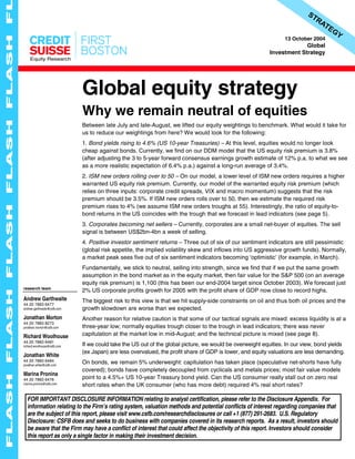 Equity Research
13 October 2004
Global
Investment Strategy
Global equity strategy
Why we remain neutral of equities
Between late July and late-August, we lifted our equity weightings to benchmark. What would it take for
us to reduce our weightings from here? We would look for the following:
1. Bond yields rising to 4.6% (US 10-year Treasuries) – At this level, equities would no longer look
cheap against bonds. Currently, we find on our DDM model that the US equity risk premium is 3.8%
(after adjusting the 3 to 5-year forward consensus earnings growth estimate of 12% p.a. to what we see
as a more realistic expectation of 6.4% p.a.) against a long-run average of 3.4%.
2. ISM new orders rolling over to 50 – On our model, a lower level of ISM new orders requires a higher
warranted US equity risk premium. Currently, our model of the warranted equity risk premium (which
relies on three inputs: corporate credit spreads, VIX and macro momentum) suggests that the risk
premium should be 3.5%. If ISM new orders rolls over to 50, then we estimate the required risk
premium rises to 4% (we assume ISM new orders troughs at 55). Interestingly, the ratio of equity-to-
bond returns in the US coincides with the trough that we forecast in lead indicators (see page 5).
3. Corporates becoming net sellers – Currently, corporates are a small net-buyer of equities. The sell
signal is between US$2bn-4bn a week of selling.
4. Positive investor sentiment returns – Three out of six of our sentiment indicators are still pessimistic
(global risk appetite, the implied volatility skew and inflows into US aggressive growth funds). Normally,
a market peak sees five out of six sentiment indicators becoming ‘optimistic’ (for example, in March).
Fundamentally, we stick to neutral, selling into strength, since we find that if we put the same growth
assumption in the bond market as in the equity market, then fair value for the S&P 500 (on an average
equity risk premium) is 1,100 (this has been our end-2004 target since October 2003). We forecast just
2% US corporate profits growth for 2005 with the profit share of GDP now close to record highs.
The biggest risk to this view is that we hit supply-side constraints on oil and thus both oil prices and the
growth slowdown are worse than we expected.
Another reason for relative caution is that some of our tactical signals are mixed: excess liquidity is at a
three-year low; normally equities trough closer to the trough in lead indicators; there was never
capitulation at the market low in mid-August; and the technical picture is mixed (see page 8).
If we could take the US out of the global picture, we would be overweight equities. In our view, bond yields
(ex Japan) are less overvalued, the profit share of GDP is lower, and equity valuations are less demanding.
On bonds, we remain 5% underweight: capitulation has taken place (speculative net-shorts have fully
covered); bonds have completely decoupled from cyclicals and metals prices; most fair value models
point to a 4.5%+ US 10-year Treasury bond yield. Can the US consumer really stall out on zero real
short rates when the UK consumer (who has more debt) required 4% real short rates?
FOR IMPORTANT DISCLOSURE INFORMATION relating to analyst certification, please refer to the Disclosure Appendix. For
information relating to the Firm’s rating system, valuation methods and potential conflicts of interest regarding companies that
are the subject of this report, please visit www.csfb.com/researchdisclosures or call +1 (877) 291-2683. U.S. Regulatory
Disclosure: CSFB does and seeks to do business with companies covered in its research reports. As a result, investors should
be aware that the Firm may have a conflict of interest that could affect the objectivity of this report. Investors should consider
this report as only a single factor in making their investment decision.
research team
Andrew Garthwaite
44 20 7883 6477
andrew.garthwaite@csfb.com
Jonathan Morton
44 20 7883 8273
jonathan.morton@csfb.com
Richard Woolhouse
44 20 7883 6481
richard.woolhouse@csfb.com
Jonathan White
44 20 7883 6484
jonathan.white@csfb.com
Marina Pronina
44 20 7883 6476
marina.pronina@csfb.com
 