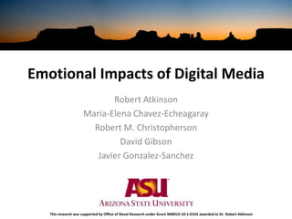 Emotional Impacts of Digital Media Robert Atkinson  Maria-Elena Chavez-Echeagaray Robert M. Christopherson David Gibson  Javier Gonzalez-Sanchez This research was supported by Office of Naval Research under Grant N00014-10-1-0143 awarded to Dr. Robert Atkinson 