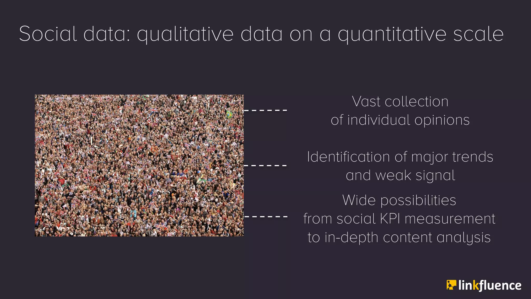 Social data: qualitative data on a quantitative scale
Vast collection
of individual opinions
Identification of major trends
and weak signal
Wide possibilities
from social KPI measurement
to in-depth content analysis
 