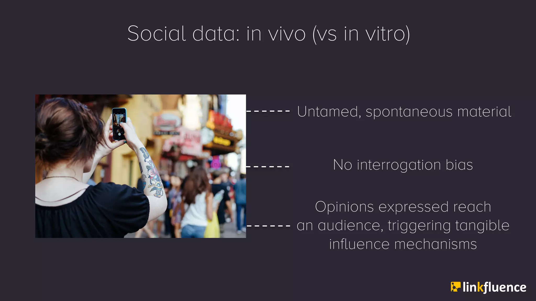 Social data: in vivo (vs in vitro)
Untamed, spontaneous material
Opinions expressed reach
an audience, triggering tangible
influence mechanisms
No interrogation bias
 