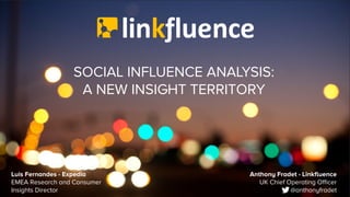 SOCIAL INFLUENCE ANALYSIS:
A NEW INSIGHT TERRITORY
Anthony Fradet - Linkfluence
UK Chief Operating Officer
@anthonyfradet
Luis Fernandes - Expedia
EMEA Research and Consumer
Insights Director
 