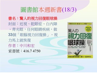 圖書館本週新書(18/3)
書名：驚人的視力回復眼球操
封面：近視、乾眼症、白內障
、青光眼，任何眼睛疾病，做
33個「眼腦視力回復操」，視
力馬上就恢復
作者：中川和宏
索書號：416.7 4750
 