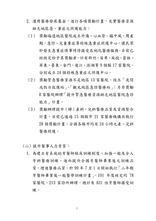 3
2. 運用醫療發展基金，進行各項獎勵計畫，充實醫療資源
缺乏地區急、重症之照護能力：
（1） 獎勵偏遠地區醫院成立外傷、心血管、腦中風、周產
期、急診、兒童重症等特殊急重症照護中心，讓民眾
於發生急重症情事時得接受在地化醫療服務。目前已
經核定給予其獎勵者，計有新竹、苗栗、南投、雲林、
屏東、臺東、金門、連江、澎湖等 9 個縣 17 家醫院，
分別成立 24 個特殊急重症之照護中心。
（2） 獎勵緊急醫療資源不足地區 13 家醫院，設立「夜間
或假日救護站」、「觀光地區急診醫療站」；另亦獎勵
8 家醫院辦理「提升緊急醫療資源缺乏地區醫院急診
能力」計畫。
（3） 獎勵辦理提升（婦）產科、兒科醫療品質及資源整合
計畫，目前已通過 15 個縣市 21 家醫療機構共執行
28 個獎勵計畫，全國各縣市均有 24 小時之產、兒科
醫療照護。
(二) 提升醫事人力素質：
1. 為建立有系統的牙醫師臨床訓練制度，加強一般及全人
牙科醫療訓練，進而提升全國牙醫師畢業後之訓練品
質，增進醫療品質，於 99 年 7 月 1 日開始執行「二年期
牙醫師畢業後一般醫學訓練計畫」。101 年度核定約 78
家醫院、213 家診所辦理，總計有 831 位牙醫師接受訓
練。
 