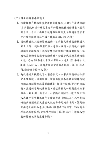 5
(三) 健全特殊醫療照護：
1. 持續推動「特殊需求者牙科醫療服務」：101 年度共補助
14 家醫院辦理特殊需求者牙科醫療服務網絡計畫，並獎
勵台北、台中、高雄及花蓮等地區設置 5 間特殊需求者
牙科醫療服務示範中心，計服務 31,485 人次。
2. 提供藥癮病人戒治醫療服務，目前指定藥癮戒治機構共
有 118 家，提供個案門診、急診、住院、出院後之追蹤
與轉介等項服務。另指定替代治療執行機構 108 家，協
助鴉片類物質成癮者戒除藥癮，全國替代治療累計治療
人數，已由 96 年底之 1 萬 4,131 人，增至 101 年底止之
3 萬 8,507 人，藥癮者感染愛滋病之比率，自 94 年之
71.5%降至 100 年之 5%。
3. 為改善矯正機關收容人醫療狀況，本署與法務部合作擇
定基隆監獄、桃園監獄、雲林監獄及泰源技能訓練所試
辦矯正機關醫療改善獎勵計畫，提供一般科/專科門診服
務，並提供定期健康檢查、癌症篩檢及一般藥癮戒治等
服務。截至 101 年底止，4 家矯正機關中，有 2 家收容
人戒護外醫次數之逐年下降比率達 10%以上，又所有試
辦矯正機關收容人重症人數比率平均減少 6％，58％糖
尿病患之糖化血色素(HbA1c)控制在 7％以下，75％高血
壓病患之收縮壓/舒張壓控制在 130/85 以下，收容人對
監所醫療之滿意度達 86％。
 