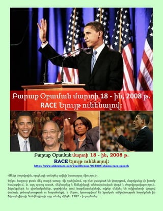 Բարաք Օբաման մարտի 18 - ին, 2008 թ.
                       RACE Ելույթ ունենալով:
                 http://www.slideshare.net/VogelDenise/031808-obama-race-speech


«Մենք ժողովրդին, որպեսզի ստեղծել ավելի կատարյալ միություն».
Երկու հարյուր քսան մեկ տարի առաջ, մի դահլիճում, որ դեռ կանգնած են փողոցում, մարդկանց մի խումբ
հավաքվում, եւ այդ պարզ ասած, մեկնարկել է Ամերիկայի անհավանական փորձ է ժողովրդավարություն.
Ֆերմերների եւ գիտնականներ, գործիչներ and հայրենասերների, ովքեր մեկնել են օվկիանոսի վրայով
փախչել բռնապետության ու հալածանքի, ի վերջո, կատարվում են իրական անկախության հռչակման ին
Ֆիլադելֆիայի Կոնվենցիայի որը տեւեց մինչեւ 1787 - ի գարնանը:
 