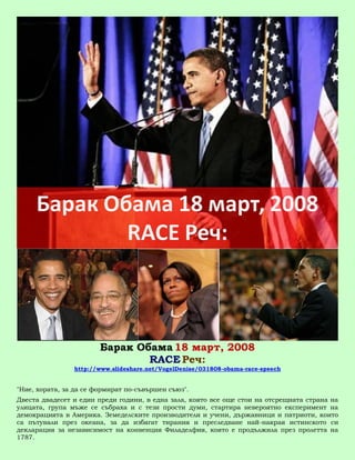 Барак Обама 18 март, 2008
                                RACE Реч:
                http://www.slideshare.net/VogelDenise/031808-obama-race-speech


"Ние, хората, за да се формират по-съвършен съюз".
Двеста двадесет и един преди години, в една зала, която все още стои на отсрещната страна на
улицата, група мъже се събраха и с тези прости думи, стартира невероятно експеримент на
демокрацията в Америка. Земеделските производители и учени, държавници и патриоти, които
са пътували през океана, за да избягат тирания и преследване най-накрая истинското си
декларация за независимост на конвенция Филаделфия, която е продължила през пролетта на
1787.
 