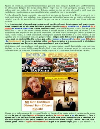 Aquí és on estem ara. És un estancament racial que hem estat atrapats durant anys. Contràriament a
les afirmacions d'alguns dels meus crítics, blanc i negre, mai he estat tan ingenu com per creure que
podem anar més enllà de les nostres divisions racials en un sol cicle electoral, o amb una sola
candidatura - particularment una candidatura tan imperfecta com el meu pròpia.
Però he afirmat la ferma convicció - una convicció arrelada en la meva fe en Déu i la meva fe en el
poble nord-americà - que treballant junts podem anar més enllà d'algunes de les nostres velles ferides
racials i que, de fet, no tenim altra opció és que ens van a continuar en el camí d'una unió més
perfecta.
Per a la comunitat afroamericana, aquest camí significa abraçar les càrregues del nostre passat
sense convertir-se en víctimes del nostre passat. Significa seguir insistint en la plenitud de la
justícia en tots els aspectes de la vida nord-americana, però també significa la unió nostres queixes
particulars -. Per a una millor atenció mèdica i millors escoles i millors llocs de treball - a les
aspiracions més àmplies de tots els nord-americans - el dona blanca lluitant per trencar el sostre de
vidre, l'home blanc, el estat acomiadat, l'immigrant tractant d'alimentar a la seva família. I això
significa una responsabilitat plena en pròpies vides - exigint més dels nostres pares, i passar més
temps amb els nostres fills, i la lectura per a ells, i ensenyar-los que si bé poden tenir dificultats
i la discriminació en les seves pròpies vides, mai han sucumbir a la desesperació o el cinisme,
sinó que sempre han de creure que poden escriure el seu propi destí.
Irònicament, això essencialment nord-americà - i sí, conservadora - noció d'autoajuda es va expressar
freqüent en els sermons del Reverend Wright. Però el que el meu ex pastor sovint no entenen és que
embarcar-se en un programa d'autoajuda també requereix la creença que la societat pot canviar.




El gran error dels sermons del reverend Wright no és que ell va parlar sobre el racisme en la nostra
societat és que ell va parlar com si la nostra societat és estàtica, com si no s'ha avançat,., Com si
aquest país - un país que ha fet possible que un dels seus propis membres com a candidat a la
més alta magistratura del país i construir una coalició de blanc i negre, llatins i asiàtics, rics i
pobres, joves i vells - segueix irrevocablement lligat a un passat tràgic, però el que sabem -. - el
 