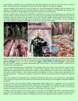 s'assemblen a nosaltres són un problema aliè. Els fills d'Amèrica no són els nens, que són els nostres
fills, i no deixarem que es retarden en una economia del segle 21. No aquesta vegada.
Aquesta vegada volem parlar de com les línies a la sala d'emergències s'omplen amb els blancs i els
negres i els hispans que no tenen atenció mèdica, que no té el poder per si mateixos per superar els
interessos especials a Washington, però potser els porten en si ho fem junts.
Aquesta vegada volem parlar de les fàbriques tancades que un cop van proporcionar una vida decent
per als homes i dones de totes les races, i les cases que va pertànyer als nord-americans de totes les
religions, totes les regions, tots els àmbits de la vida. Aquesta vegada volem parlar sobre el fet que el
veritable problema no és que algú que no sembla que es pot portar a la seva feina, és que l'empresa
que vostè treballa l'enviarà a l'estranger a canvi de res més que un benefici.




Aquesta vegada volem parlar dels homes i dones de tots els colors i credos que serveixen junts, lluitar
junts, i sagnen junts sota la mateixa orgullosa bandera. Volem parlar de com portar-los a casa d'una
guerra que mai hauria " He estat autoritzada i mai va haver d'haver estat lliurada, i volem parlar
de com anem a mostrar el nostre patriotisme per la cura d'ells, i les seves famílies, i donar-los els
beneficis que s'han guanyat.
Jo no estaria funcionant per al president si no cregués amb tot el meu cor que això és el que la gran
majoria dels nord-americans volen per a aquest país. Aquesta unió mai pot ser perfecta, però
generació rere generació ha demostrat que sempre es pot perfeccionar. I avui en dia, cada vegada que
em trobo sentint dubtós o cínic sobre aquesta possibilitat, el que em dóna més esperança és la
pròxima generació - els joves les actituds i creences i l'obertura al canvi ja han fet història en aquesta
elecció.
Hi ha una història en particular que m'agradaria deixar-los amb avui - una història que vaig explicar
quan vaig tenir el gran honor de parlar en l'aniversari del Dr King a la seva església, Ebenezer Baptist,
a Atlanta.
Hi ha un jove, vint anys dona blanca anomenada Ashley Baia que va organitzar per a la nostra
campanya en Florence, Carolina del Sud. Ella havia estat treballant per organitzar una comunitat en
la seva majoria afroamericana des de l'inici d'aquesta campanya, i un dia que estava en una taula
rodona en la qual tots vam anar a explicar la seva història i per què hi eren.
I Ashley va dir que quan ella tenia nou anys, la seva mare va emmalaltir de càncer. I pel fet que havia
de perdre dies de treball, va ser acomiadada i va perdre al seu metge. Ells van haver declarar-se en
fallida, i va ser llavors quan Ashley va decidir que havia de fer alguna cosa per ajudar a la seva mare.
 