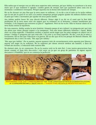 Ella sabia que el menjar era un dels seus aspectes més costosos, pel que Ashley va convèncer a la seva
mare que el que realment li agrada i moltes ganes de menjar més que qualsevol altra cosa era la
mostassa i condiment entrepans. Perquè aquesta era la forma més barata de menjar.
Ho va fer durant un any fins que la seva mare va millorar, i li va dir a tot el món en la taula rodona
que la raó per la qual es va unir a la nostra campanya perquè pogués ajudar els milions d'altres nens
al país que volen i necessiten per ajudar els seus pares també.
Ara Ashley podria haver fet una elecció diferent. Potser algú li va dir en el camí que la font dels
problemes de la seva mare eren els negres que es trobaven en el benestar i massa mandrosos per
treballar, o els hispans que entraven al país il · legalment. Però no ho va fer. Ella va buscar aliats en la
seva lluita contra la injustícia.
De tota manera, Ashley acaba la seva història i després passa al seu voltant i es pregunta per què tots
els altres que estan donant suport a la campanya. Tots ells tenen diferents històries i raons. Molts
obrir un tema específic. I finalment arriben a aquest ancià negre que ha estat assegut en silenci tot el
temps. I Ashley li pregunta per què està allà. I no criar a un tema específic. No diu: cura de la salut o
l'economia. Ell no diu que l'educació o la guerra. Ell no diu que ell hi era perquè de Barack Obama. Ell
simplement diu a tots a la sala, "Sóc aquí per Ashley."
"Sóc aquí per Ashley". Per si mateix, aquest moment únic de reconeixement entre aquesta jove blanca i
aquest vell negre no és suficient. No és suficient per donar atenció mèdica als malalts, o llocs de
treball als aturats, o l'educació dels nostres fills.
No obstant això, és on comencem. És on la nostra unió es fa més fort. I com tantes generacions han
donat compte al llarg dels dos-cents i vint anys un ja que un grup de patriotes va signar aquest
document a Filadèlfia, que és on comença la perfecció.
 
