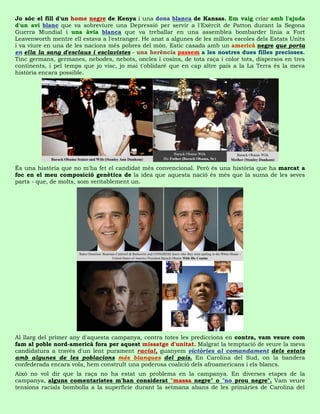 Jo sóc el fill d'un home negre de Kenya i una dona blanca de Kansas. Em vaig criar amb l'ajuda
d'un avi blanc que va sobreviure una Depressió per servir a l'Exèrcit de Patton durant la Segona
Guerra Mundial i una àvia blanca que va treballar en una assemblea bombarder línia a Fort
Leavenworth mentre ell estava a l'estranger. He anat a algunes de les millors escoles dels Estats Units
i va viure en una de les nacions més pobres del món. Estic casada amb un americà negre que porta
en ella la sang d'esclaus i esclavistes - una herència passem a les nostres dues filles precioses.
Tinc germans, germanes, nebodes, nebots, oncles i cosins, de tota raça i color tots, dispersos en tres
continents, i pel temps que jo visc, jo mai t'oblidaré que en cap altre país a la La Terra és la meva
història encara possible.




És una història que no m'ha fet el candidat més convencional. Però és una història que ha marcat a
foc en el meu composició genètica de la idea que aquesta nació és més que la suma de les seves
parts - que, de molts, som veritablement un.




Al llarg del primer any d'aquesta campanya, contra totes les prediccions en contra, vam veure com
fam al poble nord-americà fora per aquest missatge d'unitat. Malgrat la temptació de veure la meva
candidatura a través d'un lent purament racial, guanyem victòries al comandament dels estats
amb algunes de les poblacions més blanques del país. En Carolina del Sud, on la bandera
confederada encara vola, hem construït una poderosa coalició dels afroamericans i els blancs.
Això no vol dir que la raça no ha estat un problema en la campanya. En diverses etapes de la
campanya, alguns comentaristes m'han considerat "massa negre" o "no prou negre". Vam veure
tensions racials bombolla a la superfície durant la setmana abans de les primàries de Carolina del
 