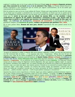 església? I confesso que si tot el que sabia del Reverend Wright eren els snippets d'aquests sermons
que s'han executat en un bucle sense fi en la televisió i You Tube, o si Trinity United Church of
Christ s'ajustaven a les caricatures que es venien per alguns comentaristes, no hi ha dubte que
reaccionaria de la mateixa manera
Però la veritat és, que no és tot el que sabem de l'home. L'home que vaig conèixer fa més de vint anys,
és un home que va ajudar a presentar-me a la meva fe cristiana, un home que em va parlar de les
nostres obligacions d'estimar-nos els uns als altres, per atendre els malalts i aixecar als pobres. És un
home que va servir al seu país com un infant de marina EUA, que ha estudiat i donat
conferències en algunes de les millors universitats i seminaris al país, i que durant més de
trenta anys va portar a una església que serveix a la comunitat fent el treball de Déu aquí a la
Terra - per habitatge als desemparats, ministrant als necessitats, la prestació de serveis de
guarderia i beques i els ministeris de presó, i arribar a les persones que pateixen VIH / SIDA.
En el meu primer llibre, Somnis del meu pare, descrit l'experiència del meu primer servei en la
Trinitat:




"La gent va començar a cridar, a aixecar dels seus seients i aplaudir i cridar, un vent fort que porta la
veu del reverend dalt al sostre .... I en aquesta sola nota - l'esperança - M'han dit res,! Al peu de
aquesta creu, dins de les milers d'esglésies de tota la ciutat, m'imaginava les històries de persones
ordinàries negres es fusionen amb les històries de David i Goliat, Moisès i el Faraó, els cristians en
la fossa dels lleons, Camp d'Ezequiel dels ossos secs Aquestes històries - de la supervivència i la
llibertat, i l'esperança - es va convertir en la nostra història, la meva història,. La sang que s'havia
vessat era la nostra sang, les llàgrimes nostres llàgrimes, fins que aquesta església negre, en aquest
dia brillant, semblava una vegada més, un vaixell carregat de la història d'un poble en les generacions
futures i cap a un món més gran. Les nostres proves i triomfs es va convertir al mateix temps únic i
universal, negre i més negre, records a la crònica del nostre viatge, les històries i cançons ens va
donar un mitjà per recuperar records que no havia necessitat de sentir vergonya per que totes les
persones ... podria estudiar i apreciar - i amb el qual podem començar a reconstruir ".
Aquesta ha estat la meva experiència a Trinitat. Igual que altres esglésies predominantment negres a
tot el país, Trinity encarna la comunitat negre en la seva totalitat - el metge i la mare del benestar,
l'estudiant model i l'ex pandillero Com altres esglésies negres, serveis de Trinity estan plenes de rialles
estridents i pujat de to de vegades. humor. Estan plens de ball, aplaudint, cridant i cridant que
pot semblar xocant per l'oïda no entrenat. L'església conté en la seva totalitat, la bondat i la
crueltat, la intel · ligència ferotge i la ignorància xocant, les lluites i els èxits, l'amor i sí, el biaix de
l'amargor i el que conformen l'experiència negre a Amèrica.
 