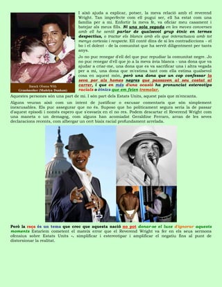 I això ajuda a explicar, potser, la meva relació amb el reverend
                                  Wright. Tan imperfecte com ell pugui ser, ell ha estat com una
                                  família per a mi. Enfortir la meva fe, va oficiar meu casament i
                                  batejar als meus fills. Ni una sola vegada en les meves converses
                                  amb ell he sentit parlar de qualsevol grup ètnic en termes
                                  despectius, o tractar els blancs amb els que interactuava amb tot
                                  menys cortesia i respecte. Ell conté dins de si les contradiccions - el
                                  bo i el dolent - de la comunitat que ha servit diligentment per tants
                                  anys.
                                  Jo no puc renegar d'ell del que puc repudiar la comunitat negre. Jo
                                  no puc renegar d'ell que jo a la meva àvia blanca - una dona que va
                                  ajudar a criar-me, una dona que es va sacrificar una i altra vegada
                                  per a mi, una dona que m'estima tant com ella estima qualsevol
                                  cosa en aquest món, però una dona que un cop confessar la
                                  seva por als homes negres que passaven al seu costat al
                                  carrer, i que en més d'una ocasió ha pronunciat estereotips
                                  racials o ètnics que em feien tremolar.
Aquestes persones són una part de mi. I són part dels Estats Units, aquest país que m'encanta.
Alguns veuran això com un intent de justificar o excusar comentaris que són simplement
inexcusables. Els puc assegurar que no és. Suposo que ho políticament segura seria la de passar
d'aquest episodi i només espero que s'esvaeix en el no res. Podem descartar el Reverend Wright com
una maneta o un demagog, com alguns han acomiadat Geraldine Ferraro, arran de les seves
declaracions recents, com albergar un cert biaix racial profundament arrelada.




Però la raça és un tema que crec que aquesta nació no pot donar-se el luxe d'ignorar aquests
moments Estaríem cometent el mateix error que el Reverend Wright va fer en els seus sermons
ofensius sobre Estats Units -. simplificar i estereotipar i amplificar el negatiu fins al punt de
distorsionar la realitat.
 