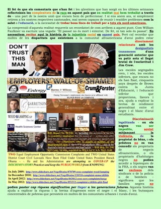 El fet és que els comentaris que s'han fet i les qüestions que han sorgit en les últimes setmanes
reflecteixen les complexitats de la raça en aquest país que en realitat mai hem treballat a través
de - una part de la nostra unió que encara hem de perfeccionar. I si ens anem ara, si simplement
retirem a les nostres respectives cantonades, mai serem capaços de reunir i resoldre problemes com la
salut o l'educació, o la necessitat de trobar bons llocs de treball per a tots els nord-americans.
La comprensió d'aquesta realitat requereix un recordatori de com arribem a aquest punt. Com William
Faulkner va escriure una vegada: "El passat no és mort i enterrat. De fet, ni tan sols és passat". No
necessitem recitar aquí la història de la injustícia racial en aquest país. Però cal recordar que
moltes de les disparitats que existeixen a la comunitat afroamericana d'avui poden estar
                                                                                        directament
                                                                            relacionats amb les
                                                                                         desigualtats
                                                                            transmeses         d'una
                                                                            generació anterior que
                                                                            va patir sota el llegat
                                                                            brutal de l'esclavitud i
                                                                            Jim Crow.
                                                                              Les escoles segregades
                                                                              eren, i són, les escoles
                                                                              inferiors, que encara no
                                                                              els han fixat, cinquanta
                                                                              anys després de Brown
                                                                              contra       la     Junta
                                                                              d'Educació, i l'educació
                                                                              inferior              que
                                                                              proporciona, llavors i
                                                                              ara, ajuda a explicar la
                                                                              bretxa de rendiment
                                                                              generalitzat    entre   el
                                                                              negre i el blanc d'avui
                                                                              estudiants.
                                                                                       Discriminació
                                                                            legalitzada - on els
                                                                            negres       van       ser
                                                                            impedits,           sovint
                                                                            mitjançant               la
                                                                            violència,       de      la
                                                                            propietat de béns, o els
                                                                            préstecs no es van
                                                                            concedir als propietaris
                                                                            de                 negocis
                                                                            afroamericans, o els
                                                                            propietaris d'habitatges
                                                                            negres      no     podien
                                                                            accedir a hipoteques de
                                                                            la FHA, o els negres van
                                                                            ser      exclosos     dels
                                                                            sindicats o de la policia
                                                                            o     de    bombers       -
                                                                            significava     que    les
                                                                            famílies     negres     no
podien pastar cap riquesa significativa per llegar a les generacions futures. Aquesta història
ajuda a explicar la riquesa i la bretxa d'ingressos entre el negre i el blanc, i les butxaques
concentrades de pobresa que persisteix en moltes de les comunitats urbanes i rurals d'avui.
 