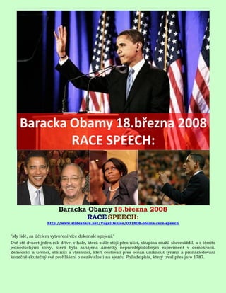Baracka Obamy 18.března 2008
                               RACE SPEECH:
                  http://www.slideshare.net/VogelDenise/031808-obama-race-speech


"My lidé, za účelem vytvoření více dokonalé spojení."
Dvě stě dvacet jeden rok dříve, v hale, která stále stojí přes ulici, skupina mužů shromáždil, a s těmito
jednoduchými slovy, která byla zahájena Ameriky nepravděpodobným experiment v demokracii.
Zemědělci a učenci, státníci a vlastenci, kteří cestovali přes oceán uniknout tyranii a pronásledování
konečně skutečný své prohlášení o nezávislosti na sjezdu Philadelphia, který trval přes jaro 1787.
 