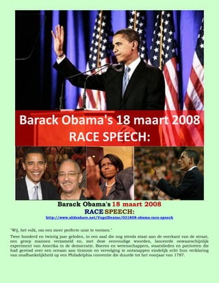 Barack Obama's 18 maart 2008
                               RACE SPEECH:
                  http://www.slideshare.net/VogelDenise/031808-obama-race-speech


"Wij, het volk, om een meer perfecte unie te vormen."
Twee honderd en twintig jaar geleden, in een zaal die nog steeds staat aan de overkant van de straat,
een groep mannen verzameld en, met deze eenvoudige woorden, lanceerde onwaarschijnlijk
experiment van Amerika in de democratie. Boeren en wetenschappers, staatslieden en patriotten die
had gereisd over een oceaan aan tirannie en vervolging te ontsnappen eindelijk echt hun verklaring
van onafhankelijkheid op een Philadelphia conventie die duurde tot het voorjaar van 1787.
 