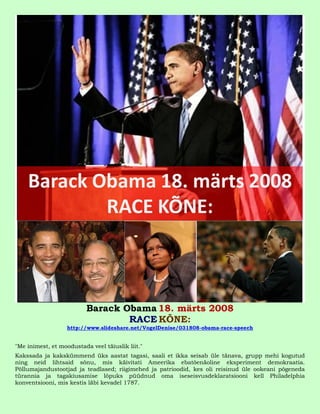Barack Obama 18. märts 2008
                                  RACE KÕNE:
                   http://www.slideshare.net/VogelDenise/031808-obama-race-speech


"Me inimest, et moodustada veel täiuslik liit."
Kakssada ja kakskümmend üks aastat tagasi, saali et ikka seisab üle tänava, grupp mehi kogutud
ning neid lihtsaid sõnu, mis käivitati Ameerika ebatõenäoline eksperiment demokraatia.
Põllumajandustootjad ja teadlased; riigimehed ja patrioodid, kes oli reisinud üle ookeani põgeneda
türannia ja tagakiusamise lõpuks püüdnud oma iseseisvusdeklaratsiooni kell Philadelphia
konventsiooni, mis kestis läbi kevadel 1787.
 