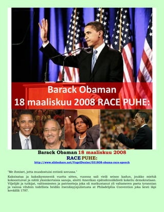 Barack Obaman 18 maaliskuu 2008
                               RACE PUHE:
                  http://www.slideshare.net/VogelDenise/031808-obama-race-speech


"Me ihmiset, jotta muodostuisi entistä sovussa."
Kaksisataa ja kaksikymmentä vuotta sitten, vuonna sali vielä seisoo kadun, joukko miehiä
kokoontuivat ja näitä yksinkertaisia sanoja, aloitti Amerikan epätodennäköistä kokeilu demokratiaan.
Viljelijät ja tutkijat, valtiomiesten ja patriootteja joka oli matkustanut yli valtameren paeta tyrannian
ja vainoa vihdoin todellista heidän itsenäisyysjulistusta at Philadelphia Convention joka kesti läpi
keväällä 1787.
 