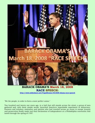 BARACK OBAMA’S March 18, 2008
                            RACE SPEECH:
                  http://www.slideshare.net/VogelDenise/031808-obama-race-speech




"We the people, in order to form a more perfect union."

Two hundred and twenty one years ago, in a hall that still stands across the street, a group of men
gathered and, with these simple words, launched America's improbable experiment in democracy.
Farmers and scholars; statesmen and patriots who had traveled across an ocean to escape tyranny
and persecution finally made real their declaration of independence at a Philadelphia convention that
lasted through the spring of 1787.
 