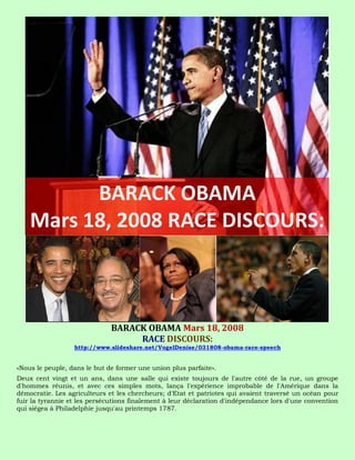 BARACK OBAMA Mars 18, 2008
                                   RACE DISCOURS:
                  http://www.slideshare.net/VogelDenise/031808-obama-race-speech


«Nous le peuple, dans le but de former une union plus parfaite».
Deux cent vingt et un ans, dans une salle qui existe toujours de l'autre côté de la rue, un groupe
d'hommes réunis, et avec ces simples mots, lança l'expérience improbable de l'Amérique dans la
démocratie. Les agriculteurs et les chercheurs; d'Etat et patriotes qui avaient traversé un océan pour
fuir la tyrannie et les persécutions finalement à leur déclaration d'indépendance lors d'une convention
qui siégea à Philadelphie jusqu'au printemps 1787.
 