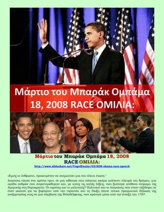 Μάρτιο του Μπαράκ Ομπάμα 18, 2008
                             RACE ΟΜΙΛΙΑ:
                  http://www.slideshare.net/VogelDenise/031808-obama-race-speech


«Εμείς οι άνθρωποι, προκειμένου να σχηματίσει μια πιο τέλεια ένωση."
Διακόσια είκοσι ένα χρόνια πριν, σε μια αίθουσα που στέκεται ακόμα απέναντι πλευρά του δρόμου, μια
ομάδα ανδρών που συγκεντρώθηκαν και, με αυτές τις απλές λέξεις, που ξεκίνησε απίθανο πείραμα της
Αμερικής στη δημοκρατία. Οι αγρότες και οι μελετητές? Πολιτικοί και οι πατριώτες που είχαν ταξιδέψει σε
έναν ωκεανό για να ξεφύγουν από την τυραννία και τη δίωξη έκανε τελικά πραγματικό δήλωση της
ανεξαρτησίας τους σε μια σύμβαση της Φιλαδέλφειας, που κράτησε μέσα από την άνοιξη του 1787.
 