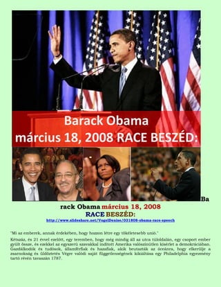 Ba
                         rack Obama március 18, 2008
                                RACE BESZÉD:
                  http://www.slideshare.net/VogelDenise/031808-obama-race-speech


"Mi az emberek, annak érdekében, hogy hozzon létre egy tökéletesebb unió."
Kétszáz, és 21 évvel ezelőtt, egy teremben, hogy még mindig áll az utca túloldalán, egy csoport ember
gyűlt össze, és ezekkel az egyszerű szavakkal indított Amerika valószínűtlen kísérlet a demokráciában.
Gazdálkodók és tudósok, államférfiak és hazafiak, akik beutazták az óceánra, hogy elkerülje a
zsarnokság és üldöztetés Végre valódi saját függetlenségének kikiáltása egy Philadelphia egyezmény
tartó révén tavaszán 1787.
 