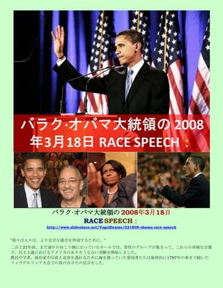 バラク·オバマ大統領の 2008年3月18日
                 RACE SPEECH：
         http://www.slideshare.net/VogelDenise/031808-obama-race-speech


"我々は人々は、より完全な連合を形成するために。"
二百と21年前、まだ通りの向こう側に立っているホールでは、男性のグループが集まって、これらの単純な言葉
で、民主主義におけるアメリカのありそうもない実験を開始しました。
農民や学者、政治家や圧政と迫害を逃れるために海を渡っていた愛国者たちは最終的に1787年の春まで続いた
フィラデルフィア大会での真の自立その宣言をした。
 
