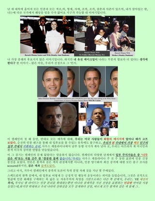 난 세 대륙에 흩어져 모든 인종과 모든 색조,의, 형제, 자매, 조카, 조카, 삼촌과 사촌이 있으며, 내가 살아있는 한,
나는에 다른 국가에서 해당을 잊을 수가 없어요 지구가 가능할 내 이야기입니다.




나 가장 종래의 후보지지 않은 이야기입니다. 하지만 내 유전 메이크업이 나라는 부분의 합보다 더 있다는 생각에
한다구 한 이야기 - 많은 아웃, 우리가 진정으로 그 '인지.




이 캠페인의 첫 해 동안, 반대로 모든 예측에 대해, 우리는 미국 사람들이 화합의 메시지에 얼마나 배가 고프
보았다. 순전히 인종 렌즈를 통해 내 입후보를 볼 수있는 유혹에도 불구하고, 우리가 원 국내에서 가장 백인 인구의
일부 주에서 지휘하는 승리. 사우스 캐롤라이나에서 남부 동맹 국기가 계속 날아 곳, 우리는 아프리카 계 미국인과
흰색 미국의 강력한 연합을 만들었습니다.
이 그 경기는 캠페인의 문제 않았다는 말을하지 않습니다. 캠페인의 다양한 단계에서 일부 주석가들은 중 "너무
검은 색"또는 저를 간주 한 "충분한 블랙 없습니다."우리는 사우스 캐롤라이나 주 전 주 동안 표면에 인종 긴장
풍선을 보았다. 언론은 흰색과 검은 색의 관점에서뿐 아니라, 인종 양극화의 최신 증거에 대한 모든 출구 조사를
scoured하지만, 검은 색과 갈색도있다.
그리고 아직, 겨우이 캠페인에서 종족의 토론이 특히 분열 차례 것을 지난 몇 주에있다.
스펙트럼의 한쪽 끝에서, 내 입후보 어떻게 든 긍정적 인 행동의 운동이라는 의미를 들었습니다, 그것은 전적으로
헐값에 인종 화해를 구매하는 폭 넓은 눈 자유주의의 욕망을 기반으로하는 다른 쪽 끝에서, 우리는. 'VE 예전의
목사, 목사님 렘 라이트는 인종 분리를 확대하는뿐만 아니라 잠재력을 가진 전망을 표현하는 민감한 언어를 사용
들었는데,하지만 위대하고 우리 나라의 선하심을 모두 검게하다 전망, 바르게 모두 흰색과 검은 색 불쾌 그 .
 