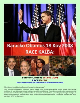 Baracko Obamos 18 Kov 2008
                                RACE KALBA:
                  http://www.slideshare.net/VogelDenise/031808-obama-race-speech


"Mes, žmonės, siekiant suformuoti labiau tobula sąjunga."
Prieš du šimtai dvidešimt vienerius metus, salėje, kad vis dar stovi kitoje gatvės pusėje, vyrų grupė
susirinko ir su šiais paprastais žodžiais, pradėjo neįtikėtinai Amerikos demokratijos eksperimentą.
Ūkininkai ir mokslininkai; valstybininkai ir patriotai, kurie keliavo į vandenyną išvengti tironijos ir
persekiojimo pagaliau padarė realią savo nepriklausomybės deklaraciją Filadelfijos konvencijos, kuri
tęsėsi per 1787 m. Pavasarį.
 