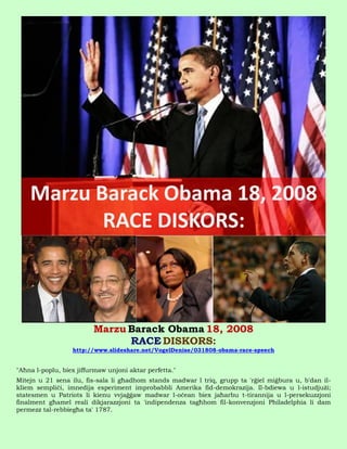 Marzu Barack Obama 18, 2008
                               RACE DISKORS:
                  http://www.slideshare.net/VogelDenise/031808-obama-race-speech


"Aħna l-poplu, biex jiffurmaw unjoni aktar perfetta."
Mitejn u 21 sena ilu, fis-sala li għadhom stands madwar l triq, grupp ta 'rġiel miġbura u, b'dan il-
kliem sempliċi, imnedija esperiment improbabbli Amerika fid-demokrazija. Il-bdiewa u l-istudjużi;
statesmen u Patriots li kienu vvjaġġaw madwar l-oċean biex jaħarbu t-tirannija u l-persekuzzjoni
finalment għamel reali dikjarazzjoni ta 'indipendenza tagħhom fil-konvenzjoni Philadelphia li dam
permezz tal-rebbiegħa ta' 1787.
 