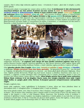 nazzjon. Dak li aħna diġà miksuba jagħtina tama - il-Audacity li tama - għal dak li nistgħu u jridu
jiksbu għada.
Fil-komunità abjad, il-passaġġ lejn unjoni aktar perfetta ifisser li jirrikonoxxi li dak ails-komunità
Amerikani-Afrikani ma biss jeżistu fl-imħuħ tan-nies suwed; li l-wirt ta 'diskriminazzjoni - u
inċidenti attwali ta' diskriminazzjoni, filwaqt li inqas evidenti milli -passat - huwa reali u għandu
jiġi indirizzat Mhux biss bil-kliem, imma ma. atti - billi jinvestu fl-iskejjel tagħna u l-komunitajiet
tagħna; billi jinfurzaw il-liġijiet ċivili tagħna drittijiet u tiġi żgurata ekwità fis-sistema tagħna tal-
ġustizzja kriminali; billi jipprovdu din il-ġenerazzjoni l-slielem ta 'opportunità li kienu disponibbli
għall-ġenerazzjonijiet ta' qabel. Hija teħtieġ l-Amerikani li tirrealizza li l-ħolm tiegħek ma jkollhom jiġu
għad-detriment tal-ħolm tiegħi; li l-investiment fis-saħħa, il-benesseri, u l-edukazzjoni tat-tfal iswed u
kannella u abjad finalment se jgħin kollha ta 'l-Amerika jirnexxu.




Fl-aħħar, imbagħad, dak li huwa sejjaħ għal xejn aktar, u xejn inqas, minn dak kollu kbira tad-dinja
reliġjonijiet domanda -. Li nagħmlu unto oħrajn kif aħna jkollha minnhom jagħmlu unto us Ejja
nkunu detentur brother tagħna, Iskrittura jgħidlekx us. Ejja nkunu detentur sister tagħna. Ejjew issib
li interess komuni aħna kollha ikollhom f'xulxin, u ħalli l-politika tagħna jirriflettu l-ispirtu kif ukoll.
Għal għandna għażla f'dan il-pajjiż. Aħna tista 'taċċetta xi politika li razez diviżjoni, u l-kunflitt,
u cynicism. Nistgħu jittrattaw razza biss bħala spettaklu - kif għamilna fil-prova ĠU - jew fid-dawl
ta 'traġedja, kif għamilna fil-konsegwenzi ta' Katrina - jew bħala għalf għall-aħbarijiet filgħaxija. Aħna
tista 'tilgħab priedki Reverendu Wright fuq kull kanal, kuljum u jitkellmu dwarhom minn issa sa l-
elezzjoni, u jagħmlu l-unika kwistjoni f'din il-kampanja jew le l-poplu Amerikan jaħsbu li jien b'xi
jemmnu jew nifhem kliem l-aktar offensiv tiegħu. Aħna jistgħu pounce fuq xi gaffe minn sostenitur
Hillary bħala evidenza li hi tal jilagħbu l-karta razza, jew nistgħu jispekula dwar jekk l-irġiel
abjad kollha se qatgħa għall John McCain fl-elezzjoni ġenerali irrispettivament mill-politika
tiegħu.
Nistgħu nagħmlu dan.
Imma jekk nagħmlu, nista 'ngħidilkom li fl-elezzjoni li jmiss, aħna ser tkun jitkellem dwar xi
distrazzjoni oħra. U mbagħad ieħor. U mbagħad ieħor. U xejn se jinbidlu.
Dan huwa għażla waħda. Jew, f'dan il-mument, f'din l-elezzjoni, nistgħu jiltaqgħu u jgħidu, "Mhux dan
iż-żmien." Din id-darba rridu nitkellmu dwar l-iskejjel neżlin li huma serqet il-futur tat-tfal iswed u tfal
abjad u tfal Asjatiċi u t-tfal u t-tfal Hispanic Native American. Din id-darba irridu li tirrifjuta l-
cynicism li tgħidilna li dawn il-gidjien ma jistgħux jitgħallmu; li dawk gidjien li ma look like us huma
problema xi ħadd ieħor. It-tfal ta 'l-Amerika ma jkunux dawk gidjien, huma tfal tagħna, u aħna mhux
se jħallu lilhom jaqgħu lura fl-ekonomija seklu 21. Mhux dan iż-żmien.
 