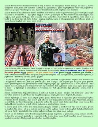 Din id-darba rridu nitkellmu dwar kif il-linji fl-Kamra ta 'Emerġenza huma mimlija bil-abjad u suwed
u Ispaniċi li ma jkollhomx kura tas-saħħa; li ma jkollhomx il-poter fuq tagħhom stess biex jingħelbu l-
interessi speċjali f'Washington, iżda li jista' teħodhom fuq jekk nagħmlu dan flimkien.
Din id-darba rridu nitkellmu dwar l-imtieħen b'shutters li ladarba pprovduti ħajja deċenti għall-irġiel
u n-nisa ta 'kull razza, u l-djar għall-bejgħ li ladarba jappartjeni lill-Amerikani minn kull reliġjon, kull
reġjun, kull qasam tal-ħajja. Din id-darba rridu nitkellmu dwar il-fatt li l-problema vera mhix li xi
ħadd li ma look like inti tista 'tieħu l-impjieg tiegħek, huwa li l-korporazzjoni inti taħdem għall ser
vapur barranin għal xejn aktar minn profitt.




Din id-darba rridu nitkellmu dwar il-irġiel u n-nisa ta 'kull kulur u twemmin li jservu flimkien, u l-
ġlieda flimkien, u fsada flimkien taħt il-bandiera kburin istess. Irridu li nitkellmu dwar kif jinġiebu
dar minn gwerra li qatt għandu " ve ġew awtorizzati u ma għandha qatt ħadthom ġew seħħet, u
rridu nitkellmu dwar kif aħna ser juru patrijottiżmu tagħna billi kura għalihom, u l-familji tagħhom, u
jagħtihom l-benefiċċji li huma jkunu qalgħu.
I ma tkunx qed taħdem għall-President jekk jien ma nemmen bil-qalb kollha tiegħi li dan huwa dak li
l-maġġoranza kbira tal-Amerikani jixtiequ għal dan il-pajjiż. Dan unjoni qatt ma jista 'jkun perfett,
imma ġenerazzjoni wara ġenerazzjoni wriet li dejjem jistgħu jiġu pperfezzjonati. U llum, kulmeta I find
myself tħossok dubjużi jew ċinika dwar din il-possibbiltà, dak tagħti me-tama aktar hija l-ġenerazzjoni
li jmiss - iż-żgħażagħ li attitudnijiet u twemmin u l-ftuħ għall-bidla diġà għamlu l-istorja f'din l-
elezzjoni.
Hemm wieħed storja fil partikularment li nixtieq li tħallik ma llum - storja I told meta kelli l-unur kbir
li wieħed jitkellem fuq birthday Dr King fil-knisja dar tiegħu, Ebenezer Baptist, fil Atlanta.
Hemm żgħażagħ, 23 sena mara abjad qodma jismu Ashley Baia li organizzat għall-kampanja tagħna
f'Firenze, South Carolina. Hija kienet qed taħdem biex torganizza komunità aktar Amerikani-Afrikani
sa mill-bidu ta 'din il-kampanja, u ġurnata waħda hi kienet waqt diskussjoni bejn sħab indaqs fejn
kulħadd marru madwar javżak istorja tagħhom u għaliex kienu hemm.
U Ashley qal li meta kellha disa 'snin, ommha ltqajna kanċer. U minħabba li hija kienet taqbeż ġranet
ta 'xogħol, hija kienet let go u mitlufa kura tas-saħħa tagħha. Huma kellhom għall-fajl għall-falliment,
u li meta Ashley ddeċidiet li hija kellha tagħmel xi ħaġa biex tgħin mom tagħha.
Kienet taf li l-ikel kien wieħed mill-ispejjeż aktar għoljin tagħhom, u għalhekk Ashley konvint ommha
li dak li hi verament gustado u verament riedu jieklu aktar minn kull ħaġ'oħra kienet mustarda u
sandwiches relish. Minħabba li kien l-orħos mod biex jieklu.
 