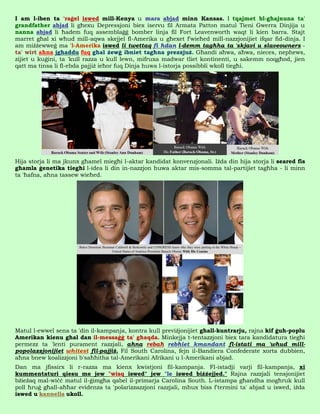 I am l-iben ta 'raġel iswed mill-Kenya u mara abjad minn Kansas. I tqajmet bl-għajnuna ta'
grandfather abjad li għexu Depressjoni biex iservu fil Armata Patton matul Tieni Gwerra Dinjija u
nanna abjad li ħadem fuq assemblaġġ bomber linja fil Fort Leavenworth waqt li kien barra. Stajt
marret għal xi wħud mill-aqwa skejjel fl-Amerika u għexet f'wieħed mill-nazzjonijiet ifqar fid-dinja. I
am miżżewweġ ma 'l-Amerika iswed li twettaq fi ħdan l-demm tagħha ta 'skjavi u slaveowners -
ta' wirt aħna jgħaddu fuq għal żewġ ibniet tagħna prezzjuż. Għandi aħwa, aħwa, nieces, nephews,
zijiet u kuġini, ta 'kull razza u kull lewn, mifruxa madwar tliet kontinenti, u sakemm noqgħod, jien
qatt ma tinsa li fl-ebda pajjiż ieħor fuq Dinja huwa l-istorja possibbli wkoll tiegħi.




Hija storja li ma jkunx għamel miegħi l-aktar kandidat konvenzjonali. Iżda din hija storja li seared fis
għamla ġenetika tiegħi l-idea li din in-nazzjon huwa aktar mis-somma tal-partijiet tagħha - li minn
ta 'ħafna, aħna tassew wieħed.




Matul l-ewwel sena ta 'din il-kampanja, kontra kull previżjonijiet għall-kuntrarju, rajna kif ġuħ-poplu
Amerikan kienu għal dan il-messaġġ ta' għaqda. Minkejja t-tentazzjoni biex tara kandidatura tiegħi
permezz ta 'lenti purament razzjali, aħna rebaħ rebħiet kmandant fl-istati ma 'wħud mill-
popolazzjonijiet whitest fil-pajjiż. Fil South Carolina, fejn il-Bandiera Confederate xorta dubbien,
aħna bnew koalizzjoni b'saħħitha tal-Amerikani Afrikani u l-Amerikani abjad.
Dan ma jfissirx li r-razza ma kienx kwistjoni fil-kampanja. Fl-istadji varji fil-kampanja, xi
kummentaturi qiesu me jew "wisq iswed" jew "le iswed biżżejjed." Rajna razzjali tensjonijiet
bżieżaq mal-wiċċ matul il-ġimgħa qabel il-primarja Carolina South. L-istampa għandha mogħruk kull
poll ħruġ għall-aħħar evidenza ta 'polarizzazzjoni razzjali, mhux biss f'termini ta' abjad u iswed, iżda
iswed u kannella ukoll.
 