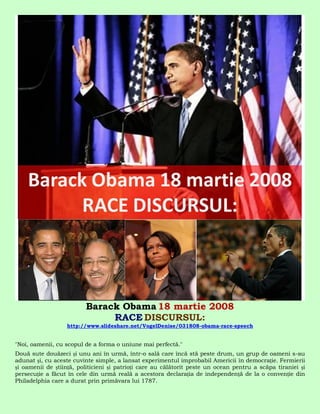 Barack Obama 18 martie 2008
                              RACE DISCURSUL:
                  http://www.slideshare.net/VogelDenise/031808-obama-race-speech


"Noi, oamenii, cu scopul de a forma o uniune mai perfectă."
Două sute douăzeci și unu ani în urmă, într-o sală care încă stă peste drum, un grup de oameni s-au
adunat și, cu aceste cuvinte simple, a lansat experimentul improbabil Americii în democrație. Fermierii
și oamenii de știință, politicieni și patrioți care au călătorit peste un ocean pentru a scăpa tiraniei și
persecuție a făcut în cele din urmă reală a acestora declarația de independență de la o convenție din
Philadelphia care a durat prin primăvara lui 1787.
 