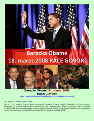 Baracka Obame 18. marec 2008
                                 RACE GOVOR:
                   http://www.slideshare.net/VogelDenise/031808-obama-race-speech


"Mi ljudje, da so bolj popoln unije."
Dvesto 21 let nazaj, v dvorani, ki še vedno stoji čez cesto, skupina moških zbrala in s temi preprostimi
besedami, ki je začel malo verjetno poskus Amerike v demokracijo. Kmetje in znanstveniki, državniki
in domoljubi, ki so potovali preko oceana, da bi se izognili tiraniji in preganjanje končno na pravi svojo
izjavo o neodvisnosti v Filadelfiji konvencije, ki je trajala do pomladi 1787.
 