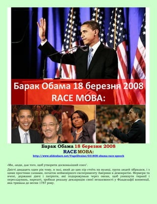 Барак Обама 18 березня 2008
                               RACE МОВА:
                 http://www.slideshare.net/VogelDenise/031808-obama-race-speech


«Ми, люди, для того, щоб утворити досконаліший союз".
Двісті двадцять один рік тому, в залі, який до цих пір стоїть на вулиці, група людей зібралася, і з
цими простими словами, початок неймовірного експерименту Америки в демократію. Фермери та
вчені, державні діячі і патріоти, які подорожували через океан, щоб уникнути тиранії і
переслідувань, нарешті, зробили реальну декларацію своєї незалежності у Філадельфії конвенції,
яка тривала до весни 1787 року.
 