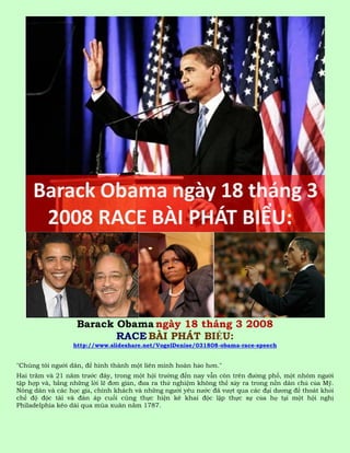 Barack Obama ngày 18 tháng 3 2008
                          RACE BÀI PHÁT BIỂU:
                 http://www.slideshare.net/VogelDenise/031808-obama-race-speech


"Chúng tôi người dân, để hình thành một liên minh hoàn hảo hơn."
Hai trăm và 21 năm trước đây, trong một hội trường đến nay vẫn còn trên đường phố, một nhóm người
tập hợp và, bằng những lời lẽ đơn giản, đưa ra thử nghiệm không thể xảy ra trong nền dân chủ của Mỹ.
Nông dân và các học giả, chính khách và những người yêu nước đã vượt qua các đại dương để thoát khỏi
chế độ độc tài và đàn áp cuối cùng thực hiện kê khai độc lập thực sự của họ tại một hội nghị
Philadelphia kéo dài qua mùa xuân năm 1787.
 