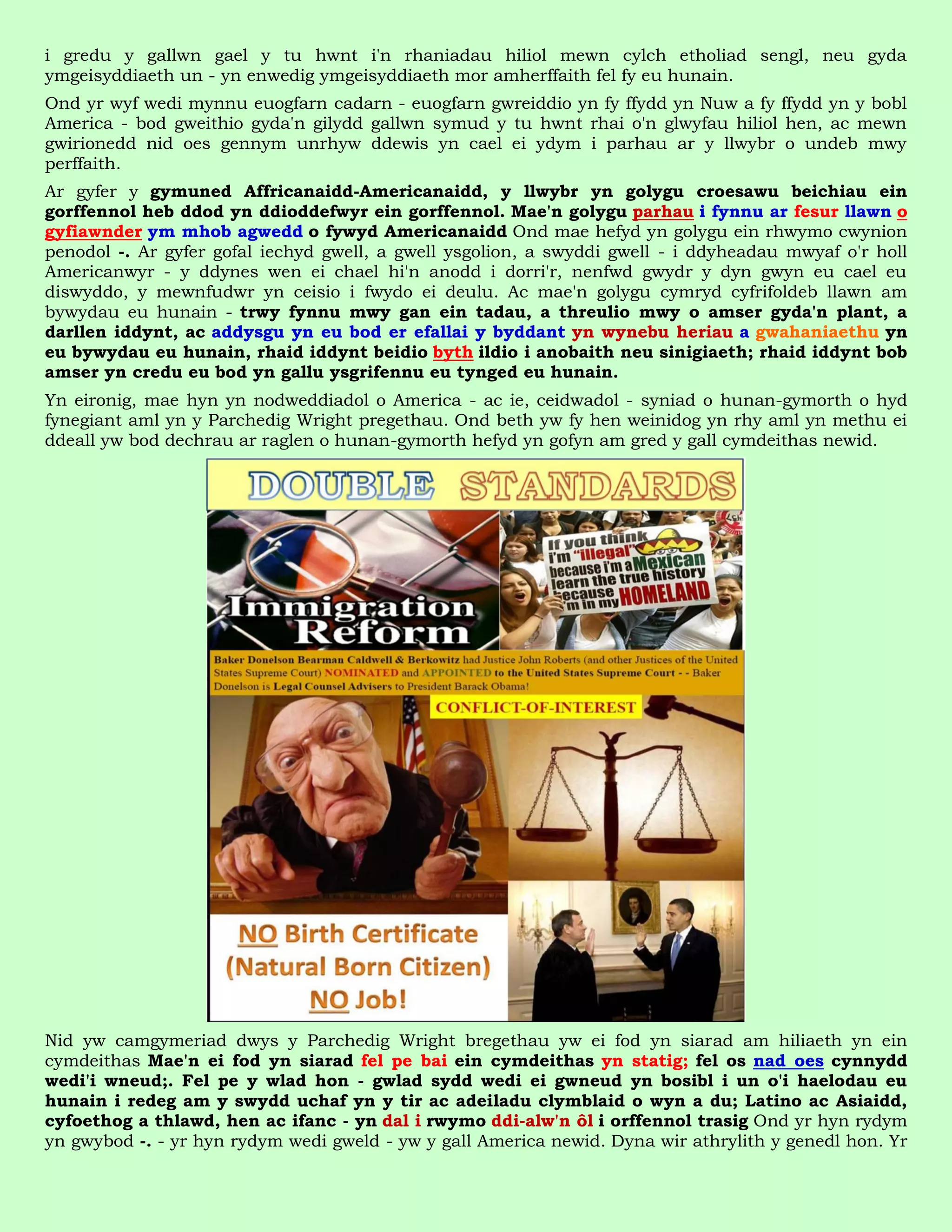 i gredu y gallwn gael y tu hwnt i'n rhaniadau hiliol mewn cylch etholiad sengl, neu gyda
ymgeisyddiaeth un - yn enwedig ymgeisyddiaeth mor amherffaith fel fy eu hunain.
Ond yr wyf wedi mynnu euogfarn cadarn - euogfarn gwreiddio yn fy ffydd yn Nuw a fy ffydd yn y bobl
America - bod gweithio gyda'n gilydd gallwn symud y tu hwnt rhai o'n glwyfau hiliol hen, ac mewn
gwirionedd nid oes gennym unrhyw ddewis yn cael ei ydym i parhau ar y llwybr o undeb mwy
perffaith.
Ar gyfer y gymuned Affricanaidd-Americanaidd, y llwybr yn golygu croesawu beichiau ein
gorffennol heb ddod yn ddioddefwyr ein gorffennol. Mae'n golygu parhau i fynnu ar fesur llawn o
gyfiawnder ym mhob agwedd o fywyd Americanaidd Ond mae hefyd yn golygu ein rhwymo cwynion
penodol -. Ar gyfer gofal iechyd gwell, a gwell ysgolion, a swyddi gwell - i ddyheadau mwyaf o'r holl
Americanwyr - y ddynes wen ei chael hi'n anodd i dorri'r, nenfwd gwydr y dyn gwyn eu cael eu
diswyddo, y mewnfudwr yn ceisio i fwydo ei deulu. Ac mae'n golygu cymryd cyfrifoldeb llawn am
bywydau eu hunain - trwy fynnu mwy gan ein tadau, a threulio mwy o amser gyda'n plant, a
darllen iddynt, ac addysgu yn eu bod er efallai y byddant yn wynebu heriau a gwahaniaethu yn
eu bywydau eu hunain, rhaid iddynt beidio byth ildio i anobaith neu sinigiaeth; rhaid iddynt bob
amser yn credu eu bod yn gallu ysgrifennu eu tynged eu hunain.
Yn eironig, mae hyn yn nodweddiadol o America - ac ie, ceidwadol - syniad o hunan-gymorth o hyd
fynegiant aml yn y Parchedig Wright pregethau. Ond beth yw fy hen weinidog yn rhy aml yn methu ei
ddeall yw bod dechrau ar raglen o hunan-gymorth hefyd yn gofyn am gred y gall cymdeithas newid.




Nid yw camgymeriad dwys y Parchedig Wright bregethau yw ei fod yn siarad am hiliaeth yn ein
cymdeithas Mae'n ei fod yn siarad fel pe bai ein cymdeithas yn statig; fel os nad oes cynnydd
wedi'i wneud;. Fel pe y wlad hon - gwlad sydd wedi ei gwneud yn bosibl i un o'i haelodau eu
hunain i redeg am y swydd uchaf yn y tir ac adeiladu clymblaid o wyn a du; Latino ac Asiaidd,
cyfoethog a thlawd, hen ac ifanc - yn dal i rwymo ddi-alw'n ôl i orffennol trasig Ond yr hyn rydym
yn gwybod -. - yr hyn rydym wedi gweld - yw y gall America newid. Dyna wir athrylith y genedl hon. Yr
 