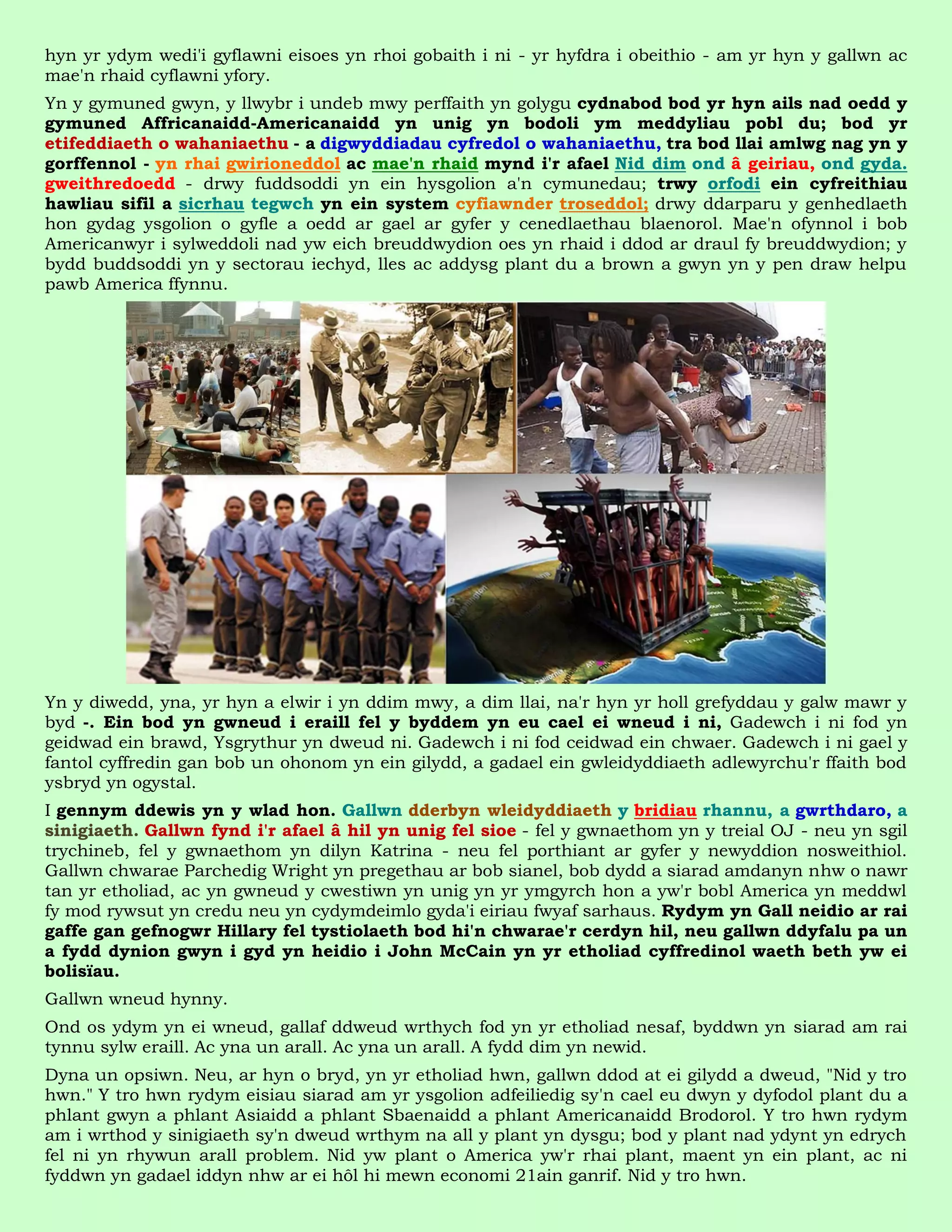 hyn yr ydym wedi'i gyflawni eisoes yn rhoi gobaith i ni - yr hyfdra i obeithio - am yr hyn y gallwn ac
mae'n rhaid cyflawni yfory.
Yn y gymuned gwyn, y llwybr i undeb mwy perffaith yn golygu cydnabod bod yr hyn ails nad oedd y
gymuned Affricanaidd-Americanaidd yn unig yn bodoli ym meddyliau pobl du; bod yr
etifeddiaeth o wahaniaethu - a digwyddiadau cyfredol o wahaniaethu, tra bod llai amlwg nag yn y
gorffennol - yn rhai gwirioneddol ac mae'n rhaid mynd i'r afael Nid dim ond â geiriau, ond gyda.
gweithredoedd - drwy fuddsoddi yn ein hysgolion a'n cymunedau; trwy orfodi ein cyfreithiau
hawliau sifil a sicrhau tegwch yn ein system cyfiawnder troseddol; drwy ddarparu y genhedlaeth
hon gydag ysgolion o gyfle a oedd ar gael ar gyfer y cenedlaethau blaenorol. Mae'n ofynnol i bob
Americanwyr i sylweddoli nad yw eich breuddwydion oes yn rhaid i ddod ar draul fy breuddwydion; y
bydd buddsoddi yn y sectorau iechyd, lles ac addysg plant du a brown a gwyn yn y pen draw helpu
pawb America ffynnu.




Yn y diwedd, yna, yr hyn a elwir i yn ddim mwy, a dim llai, na'r hyn yr holl grefyddau y galw mawr y
byd -. Ein bod yn gwneud i eraill fel y byddem yn eu cael ei wneud i ni, Gadewch i ni fod yn
geidwad ein brawd, Ysgrythur yn dweud ni. Gadewch i ni fod ceidwad ein chwaer. Gadewch i ni gael y
fantol cyffredin gan bob un ohonom yn ein gilydd, a gadael ein gwleidyddiaeth adlewyrchu'r ffaith bod
ysbryd yn ogystal.
I gennym ddewis yn y wlad hon. Gallwn dderbyn wleidyddiaeth y bridiau rhannu, a gwrthdaro, a
sinigiaeth. Gallwn fynd i'r afael â hil yn unig fel sioe - fel y gwnaethom yn y treial OJ - neu yn sgil
trychineb, fel y gwnaethom yn dilyn Katrina - neu fel porthiant ar gyfer y newyddion nosweithiol.
Gallwn chwarae Parchedig Wright yn pregethau ar bob sianel, bob dydd a siarad amdanyn nhw o nawr
tan yr etholiad, ac yn gwneud y cwestiwn yn unig yn yr ymgyrch hon a yw'r bobl America yn meddwl
fy mod rywsut yn credu neu yn cydymdeimlo gyda'i eiriau fwyaf sarhaus. Rydym yn Gall neidio ar rai
gaffe gan gefnogwr Hillary fel tystiolaeth bod hi'n chwarae'r cerdyn hil, neu gallwn ddyfalu pa un
a fydd dynion gwyn i gyd yn heidio i John McCain yn yr etholiad cyffredinol waeth beth yw ei
bolisïau.
Gallwn wneud hynny.
Ond os ydym yn ei wneud, gallaf ddweud wrthych fod yn yr etholiad nesaf, byddwn yn siarad am rai
tynnu sylw eraill. Ac yna un arall. Ac yna un arall. A fydd dim yn newid.
Dyna un opsiwn. Neu, ar hyn o bryd, yn yr etholiad hwn, gallwn ddod at ei gilydd a dweud, "Nid y tro
hwn." Y tro hwn rydym eisiau siarad am yr ysgolion adfeiliedig sy'n cael eu dwyn y dyfodol plant du a
phlant gwyn a phlant Asiaidd a phlant Sbaenaidd a phlant Americanaidd Brodorol. Y tro hwn rydym
am i wrthod y sinigiaeth sy'n dweud wrthym na all y plant yn dysgu; bod y plant nad ydynt yn edrych
fel ni yn rhywun arall problem. Nid yw plant o America yw'r rhai plant, maent yn ein plant, ac ni
fyddwn yn gadael iddyn nhw ar ei hôl hi mewn economi 21ain ganrif. Nid y tro hwn.
 