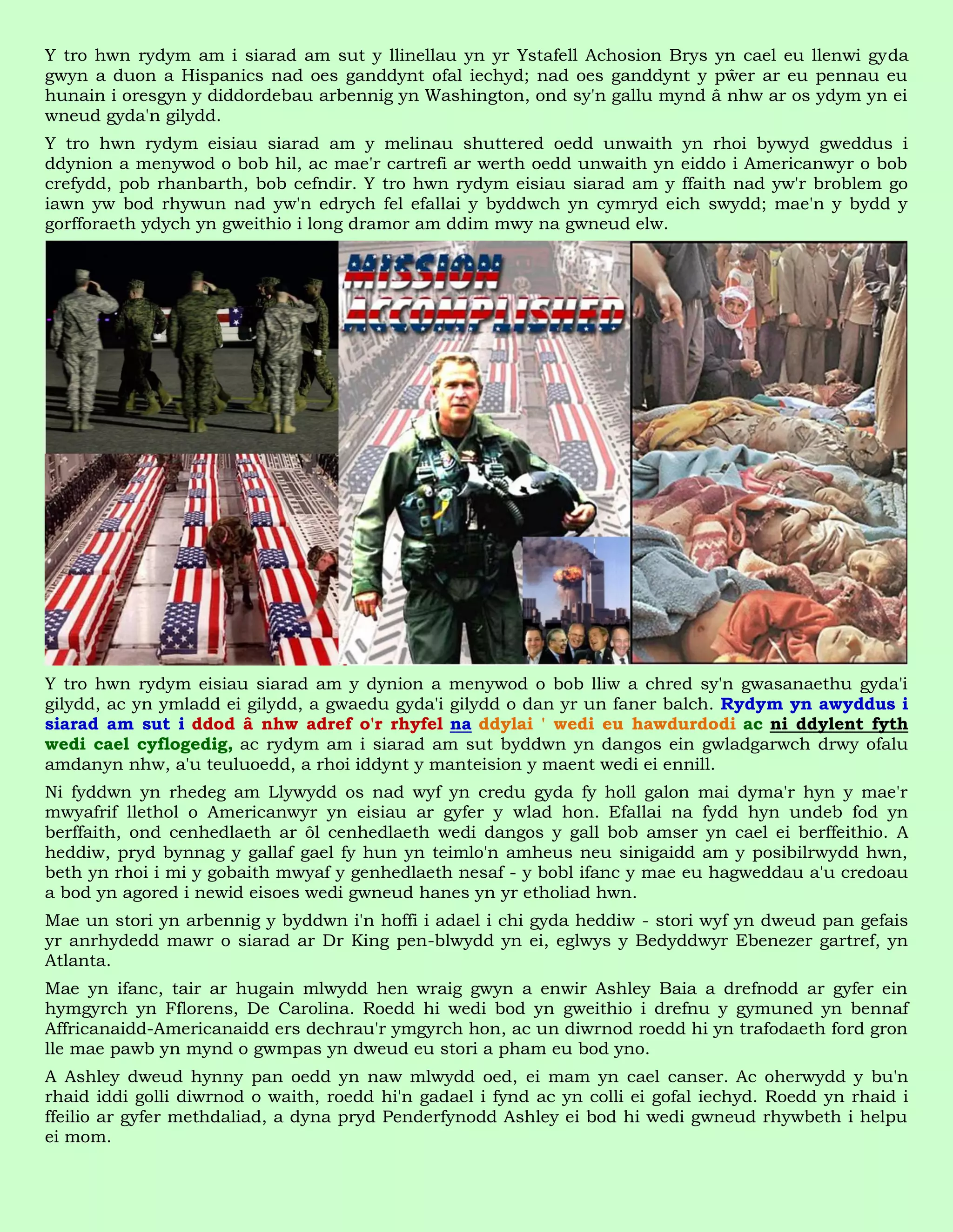 Y tro hwn rydym am i siarad am sut y llinellau yn yr Ystafell Achosion Brys yn cael eu llenwi gyda
gwyn a duon a Hispanics nad oes ganddynt ofal iechyd; nad oes ganddynt y pŵer ar eu pennau eu
hunain i oresgyn y diddordebau arbennig yn Washington, ond sy'n gallu mynd â nhw ar os ydym yn ei
wneud gyda'n gilydd.
Y tro hwn rydym eisiau siarad am y melinau shuttered oedd unwaith yn rhoi bywyd gweddus i
ddynion a menywod o bob hil, ac mae'r cartrefi ar werth oedd unwaith yn eiddo i Americanwyr o bob
crefydd, pob rhanbarth, bob cefndir. Y tro hwn rydym eisiau siarad am y ffaith nad yw'r broblem go
iawn yw bod rhywun nad yw'n edrych fel efallai y byddwch yn cymryd eich swydd; mae'n y bydd y
gorfforaeth ydych yn gweithio i long dramor am ddim mwy na gwneud elw.




Y tro hwn rydym eisiau siarad am y dynion a menywod o bob lliw a chred sy'n gwasanaethu gyda'i
gilydd, ac yn ymladd ei gilydd, a gwaedu gyda'i gilydd o dan yr un faner balch. Rydym yn awyddus i
siarad am sut i ddod â nhw adref o'r rhyfel na ddylai ' wedi eu hawdurdodi ac ni ddylent fyth
wedi cael cyflogedig, ac rydym am i siarad am sut byddwn yn dangos ein gwladgarwch drwy ofalu
amdanyn nhw, a'u teuluoedd, a rhoi iddynt y manteision y maent wedi ei ennill.
Ni fyddwn yn rhedeg am Llywydd os nad wyf yn credu gyda fy holl galon mai dyma'r hyn y mae'r
mwyafrif llethol o Americanwyr yn eisiau ar gyfer y wlad hon. Efallai na fydd hyn undeb fod yn
berffaith, ond cenhedlaeth ar ôl cenhedlaeth wedi dangos y gall bob amser yn cael ei berffeithio. A
heddiw, pryd bynnag y gallaf gael fy hun yn teimlo'n amheus neu sinigaidd am y posibilrwydd hwn,
beth yn rhoi i mi y gobaith mwyaf y genhedlaeth nesaf - y bobl ifanc y mae eu hagweddau a'u credoau
a bod yn agored i newid eisoes wedi gwneud hanes yn yr etholiad hwn.
Mae un stori yn arbennig y byddwn i'n hoffi i adael i chi gyda heddiw - stori wyf yn dweud pan gefais
yr anrhydedd mawr o siarad ar Dr King pen-blwydd yn ei, eglwys y Bedyddwyr Ebenezer gartref, yn
Atlanta.
Mae yn ifanc, tair ar hugain mlwydd hen wraig gwyn a enwir Ashley Baia a drefnodd ar gyfer ein
hymgyrch yn Fflorens, De Carolina. Roedd hi wedi bod yn gweithio i drefnu y gymuned yn bennaf
Affricanaidd-Americanaidd ers dechrau'r ymgyrch hon, ac un diwrnod roedd hi yn trafodaeth ford gron
lle mae pawb yn mynd o gwmpas yn dweud eu stori a pham eu bod yno.
A Ashley dweud hynny pan oedd yn naw mlwydd oed, ei mam yn cael canser. Ac oherwydd y bu'n
rhaid iddi golli diwrnod o waith, roedd hi'n gadael i fynd ac yn colli ei gofal iechyd. Roedd yn rhaid i
ffeilio ar gyfer methdaliad, a dyna pryd Penderfynodd Ashley ei bod hi wedi gwneud rhywbeth i helpu
ei mom.
 