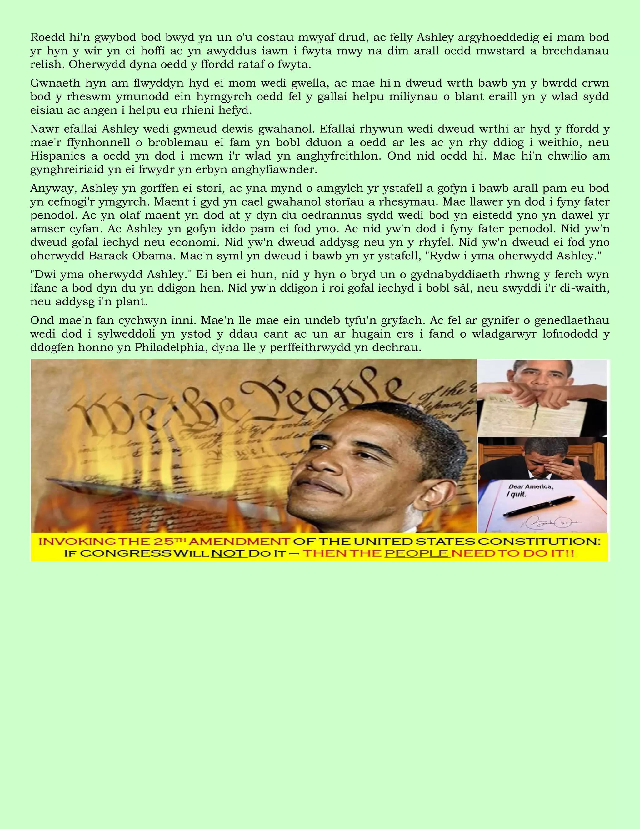 Roedd hi'n gwybod bod bwyd yn un o'u costau mwyaf drud, ac felly Ashley argyhoeddedig ei mam bod
yr hyn y wir yn ei hoffi ac yn awyddus iawn i fwyta mwy na dim arall oedd mwstard a brechdanau
relish. Oherwydd dyna oedd y ffordd rataf o fwyta.
Gwnaeth hyn am flwyddyn hyd ei mom wedi gwella, ac mae hi'n dweud wrth bawb yn y bwrdd crwn
bod y rheswm ymunodd ein hymgyrch oedd fel y gallai helpu miliynau o blant eraill yn y wlad sydd
eisiau ac angen i helpu eu rhieni hefyd.
Nawr efallai Ashley wedi gwneud dewis gwahanol. Efallai rhywun wedi dweud wrthi ar hyd y ffordd y
mae'r ffynhonnell o broblemau ei fam yn bobl dduon a oedd ar les ac yn rhy ddiog i weithio, neu
Hispanics a oedd yn dod i mewn i'r wlad yn anghyfreithlon. Ond nid oedd hi. Mae hi'n chwilio am
gynghreiriaid yn ei frwydr yn erbyn anghyfiawnder.
Anyway, Ashley yn gorffen ei stori, ac yna mynd o amgylch yr ystafell a gofyn i bawb arall pam eu bod
yn cefnogi'r ymgyrch. Maent i gyd yn cael gwahanol storïau a rhesymau. Mae llawer yn dod i fyny fater
penodol. Ac yn olaf maent yn dod at y dyn du oedrannus sydd wedi bod yn eistedd yno yn dawel yr
amser cyfan. Ac Ashley yn gofyn iddo pam ei fod yno. Ac nid yw'n dod i fyny fater penodol. Nid yw'n
dweud gofal iechyd neu economi. Nid yw'n dweud addysg neu yn y rhyfel. Nid yw'n dweud ei fod yno
oherwydd Barack Obama. Mae'n syml yn dweud i bawb yn yr ystafell, "Rydw i yma oherwydd Ashley."
"Dwi yma oherwydd Ashley." Ei ben ei hun, nid y hyn o bryd un o gydnabyddiaeth rhwng y ferch wyn
ifanc a bod dyn du yn ddigon hen. Nid yw'n ddigon i roi gofal iechyd i bobl sâl, neu swyddi i'r di-waith,
neu addysg i'n plant.
Ond mae'n fan cychwyn inni. Mae'n lle mae ein undeb tyfu'n gryfach. Ac fel ar gynifer o genedlaethau
wedi dod i sylweddoli yn ystod y ddau cant ac un ar hugain ers i fand o wladgarwyr lofnododd y
ddogfen honno yn Philadelphia, dyna lle y perffeithrwydd yn dechrau.
 