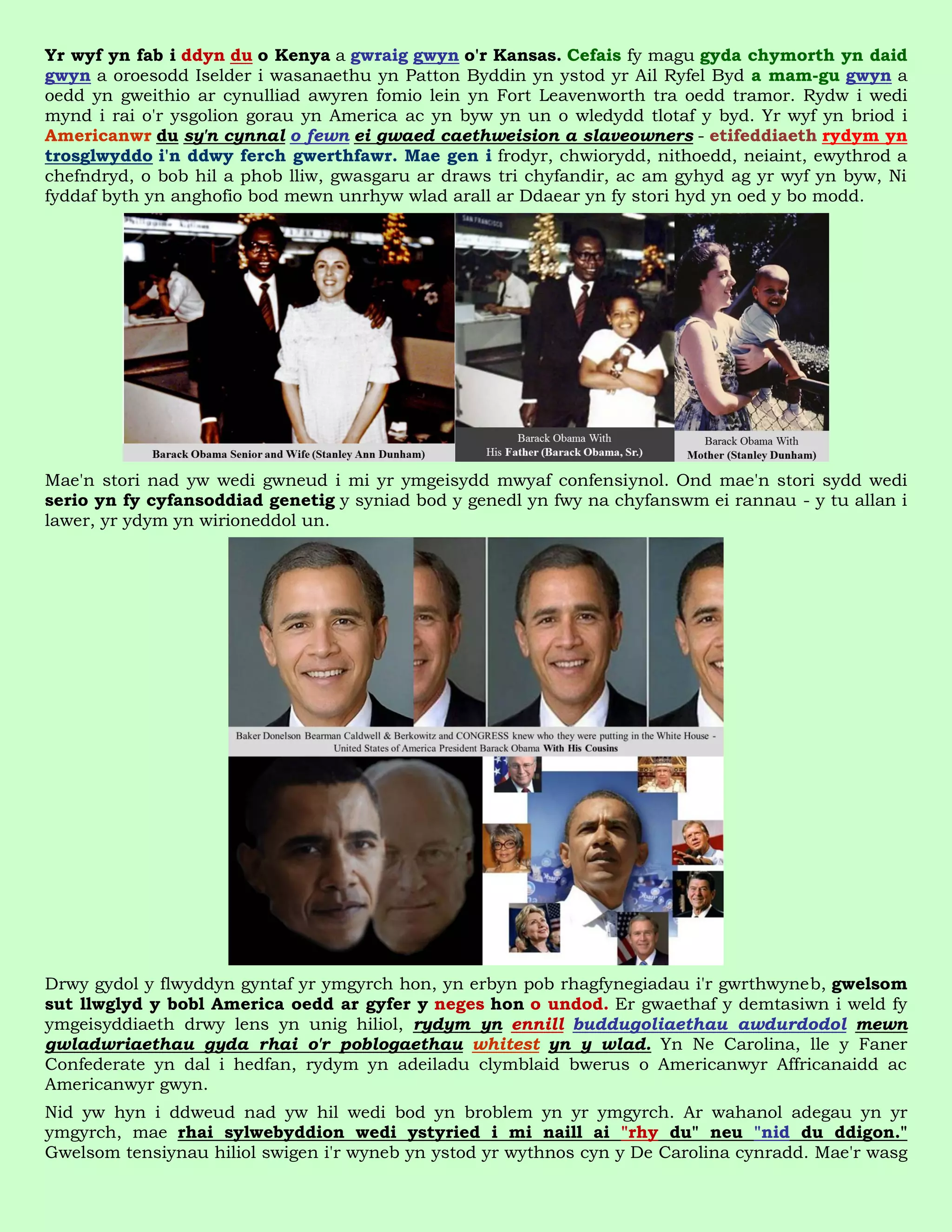 Yr wyf yn fab i ddyn du o Kenya a gwraig gwyn o'r Kansas. Cefais fy magu gyda chymorth yn daid
gwyn a oroesodd Iselder i wasanaethu yn Patton Byddin yn ystod yr Ail Ryfel Byd a mam-gu gwyn a
oedd yn gweithio ar cynulliad awyren fomio lein yn Fort Leavenworth tra oedd tramor. Rydw i wedi
mynd i rai o'r ysgolion gorau yn America ac yn byw yn un o wledydd tlotaf y byd. Yr wyf yn briod i
Americanwr du sy'n cynnal o fewn ei gwaed caethweision a slaveowners - etifeddiaeth rydym yn
trosglwyddo i'n ddwy ferch gwerthfawr. Mae gen i frodyr, chwiorydd, nithoedd, neiaint, ewythrod a
chefndryd, o bob hil a phob lliw, gwasgaru ar draws tri chyfandir, ac am gyhyd ag yr wyf yn byw, Ni
fyddaf byth yn anghofio bod mewn unrhyw wlad arall ar Ddaear yn fy stori hyd yn oed y bo modd.




Mae'n stori nad yw wedi gwneud i mi yr ymgeisydd mwyaf confensiynol. Ond mae'n stori sydd wedi
serio yn fy cyfansoddiad genetig y syniad bod y genedl yn fwy na chyfanswm ei rannau - y tu allan i
lawer, yr ydym yn wirioneddol un.




Drwy gydol y flwyddyn gyntaf yr ymgyrch hon, yn erbyn pob rhagfynegiadau i'r gwrthwyneb, gwelsom
sut llwglyd y bobl America oedd ar gyfer y neges hon o undod. Er gwaethaf y demtasiwn i weld fy
ymgeisyddiaeth drwy lens yn unig hiliol, rydym yn ennill buddugoliaethau awdurdodol mewn
gwladwriaethau gyda rhai o'r poblogaethau whitest yn y wlad. Yn Ne Carolina, lle y Faner
Confederate yn dal i hedfan, rydym yn adeiladu clymblaid bwerus o Americanwyr Affricanaidd ac
Americanwyr gwyn.
Nid yw hyn i ddweud nad yw hil wedi bod yn broblem yn yr ymgyrch. Ar wahanol adegau yn yr
ymgyrch, mae rhai sylwebyddion wedi ystyried i mi naill ai "rhy du" neu "nid du ddigon."
Gwelsom tensiynau hiliol swigen i'r wyneb yn ystod yr wythnos cyn y De Carolina cynradd. Mae'r wasg
 
