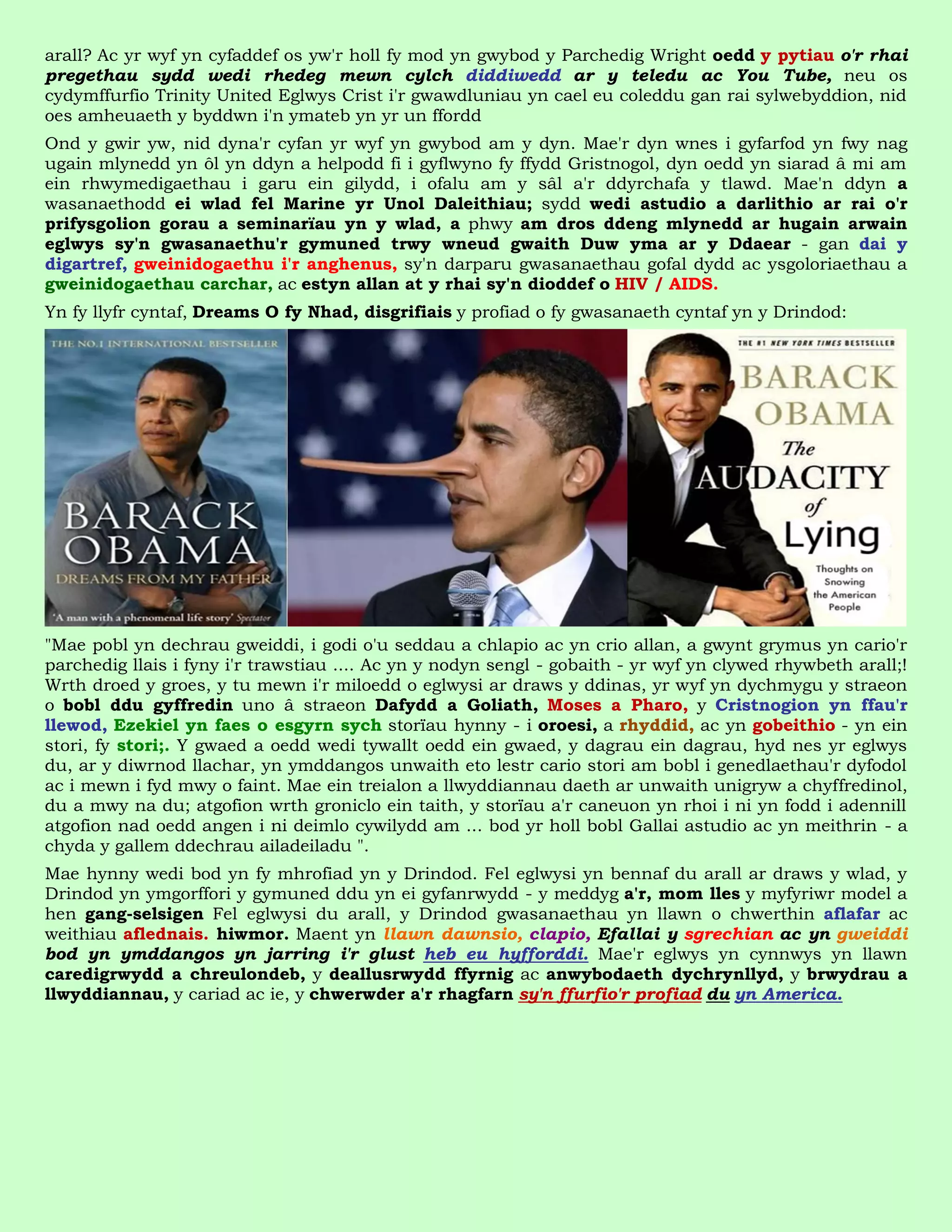 arall? Ac yr wyf yn cyfaddef os yw'r holl fy mod yn gwybod y Parchedig Wright oedd y pytiau o'r rhai
pregethau sydd wedi rhedeg mewn cylch diddiwedd ar y teledu ac You Tube, neu os
cydymffurfio Trinity United Eglwys Crist i'r gwawdluniau yn cael eu coleddu gan rai sylwebyddion, nid
oes amheuaeth y byddwn i'n ymateb yn yr un ffordd
Ond y gwir yw, nid dyna'r cyfan yr wyf yn gwybod am y dyn. Mae'r dyn wnes i gyfarfod yn fwy nag
ugain mlynedd yn ôl yn ddyn a helpodd fi i gyflwyno fy ffydd Gristnogol, dyn oedd yn siarad â mi am
ein rhwymedigaethau i garu ein gilydd, i ofalu am y sâl a'r ddyrchafa y tlawd. Mae'n ddyn a
wasanaethodd ei wlad fel Marine yr Unol Daleithiau; sydd wedi astudio a darlithio ar rai o'r
prifysgolion gorau a seminarïau yn y wlad, a phwy am dros ddeng mlynedd ar hugain arwain
eglwys sy'n gwasanaethu'r gymuned trwy wneud gwaith Duw yma ar y Ddaear - gan dai y
digartref, gweinidogaethu i'r anghenus, sy'n darparu gwasanaethau gofal dydd ac ysgoloriaethau a
gweinidogaethau carchar, ac estyn allan at y rhai sy'n dioddef o HIV / AIDS.
Yn fy llyfr cyntaf, Dreams O fy Nhad, disgrifiais y profiad o fy gwasanaeth cyntaf yn y Drindod:




"Mae pobl yn dechrau gweiddi, i godi o'u seddau a chlapio ac yn crio allan, a gwynt grymus yn cario'r
parchedig llais i fyny i'r trawstiau .... Ac yn y nodyn sengl - gobaith - yr wyf yn clywed rhywbeth arall;!
Wrth droed y groes, y tu mewn i'r miloedd o eglwysi ar draws y ddinas, yr wyf yn dychmygu y straeon
o bobl ddu gyffredin uno â straeon Dafydd a Goliath, Moses a Pharo, y Cristnogion yn ffau'r
llewod, Ezekiel yn faes o esgyrn sych storïau hynny - i oroesi, a rhyddid, ac yn gobeithio - yn ein
stori, fy stori;. Y gwaed a oedd wedi tywallt oedd ein gwaed, y dagrau ein dagrau, hyd nes yr eglwys
du, ar y diwrnod llachar, yn ymddangos unwaith eto lestr cario stori am bobl i genedlaethau'r dyfodol
ac i mewn i fyd mwy o faint. Mae ein treialon a llwyddiannau daeth ar unwaith unigryw a chyffredinol,
du a mwy na du; atgofion wrth groniclo ein taith, y storïau a'r caneuon yn rhoi i ni yn fodd i adennill
atgofion nad oedd angen i ni deimlo cywilydd am ... bod yr holl bobl Gallai astudio ac yn meithrin - a
chyda y gallem ddechrau ailadeiladu ".
Mae hynny wedi bod yn fy mhrofiad yn y Drindod. Fel eglwysi yn bennaf du arall ar draws y wlad, y
Drindod yn ymgorffori y gymuned ddu yn ei gyfanrwydd - y meddyg a'r, mom lles y myfyriwr model a
hen gang-selsigen Fel eglwysi du arall, y Drindod gwasanaethau yn llawn o chwerthin aflafar ac
weithiau aflednais. hiwmor. Maent yn llawn dawnsio, clapio, Efallai y sgrechian ac yn gweiddi
bod yn ymddangos yn jarring i'r glust heb eu hyfforddi. Mae'r eglwys yn cynnwys yn llawn
caredigrwydd a chreulondeb, y deallusrwydd ffyrnig ac anwybodaeth dychrynllyd, y brwydrau a
llwyddiannau, y cariad ac ie, y chwerwder a'r rhagfarn sy'n ffurfio'r profiad du yn America.
 