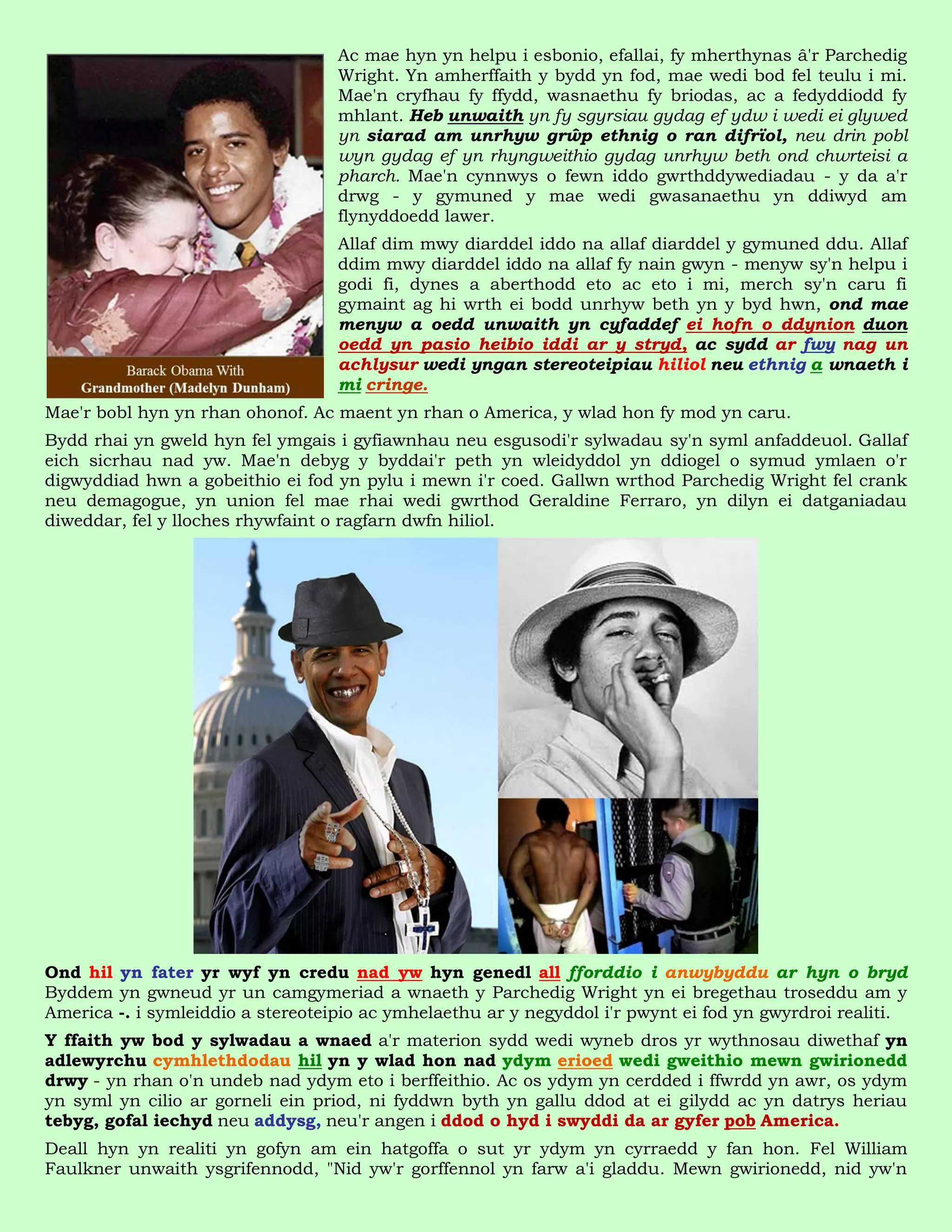 Ac mae hyn yn helpu i esbonio, efallai, fy mherthynas â'r Parchedig
                                   Wright. Yn amherffaith y bydd yn fod, mae wedi bod fel teulu i mi.
                                   Mae'n cryfhau fy ffydd, wasnaethu fy briodas, ac a fedyddiodd fy
                                   mhlant. Heb unwaith yn fy sgyrsiau gydag ef ydw i wedi ei glywed
                                   yn siarad am unrhyw grŵp ethnig o ran difrïol, neu drin pobl
                                   wyn gydag ef yn rhyngweithio gydag unrhyw beth ond chwrteisi a
                                   pharch. Mae'n cynnwys o fewn iddo gwrthddywediadau - y da a'r
                                   drwg - y gymuned y mae wedi gwasanaethu yn ddiwyd am
                                   flynyddoedd lawer.
                                   Allaf dim mwy diarddel iddo na allaf diarddel y gymuned ddu. Allaf
                                   ddim mwy diarddel iddo na allaf fy nain gwyn - menyw sy'n helpu i
                                   godi fi, dynes a aberthodd eto ac eto i mi, merch sy'n caru fi
                                   gymaint ag hi wrth ei bodd unrhyw beth yn y byd hwn, ond mae
                                   menyw a oedd unwaith yn cyfaddef ei hofn o ddynion duon
                                   oedd yn pasio heibio iddi ar y stryd, ac sydd ar fwy nag un
                                   achlysur wedi yngan stereoteipiau hiliol neu ethnig a wnaeth i
                                   mi cringe.
Mae'r bobl hyn yn rhan ohonof. Ac maent yn rhan o America, y wlad hon fy mod yn caru.
Bydd rhai yn gweld hyn fel ymgais i gyfiawnhau neu esgusodi'r sylwadau sy'n syml anfaddeuol. Gallaf
eich sicrhau nad yw. Mae'n debyg y byddai'r peth yn wleidyddol yn ddiogel o symud ymlaen o'r
digwyddiad hwn a gobeithio ei fod yn pylu i mewn i'r coed. Gallwn wrthod Parchedig Wright fel crank
neu demagogue, yn union fel mae rhai wedi gwrthod Geraldine Ferraro, yn dilyn ei datganiadau
diweddar, fel y lloches rhywfaint o ragfarn dwfn hiliol.




Ond hil yn fater yr wyf yn credu nad yw hyn genedl all fforddio i anwybyddu ar hyn o bryd
Byddem yn gwneud yr un camgymeriad a wnaeth y Parchedig Wright yn ei bregethau troseddu am y
America -. i symleiddio a stereoteipio ac ymhelaethu ar y negyddol i'r pwynt ei fod yn gwyrdroi realiti.
Y ffaith yw bod y sylwadau a wnaed a'r materion sydd wedi wyneb dros yr wythnosau diwethaf yn
adlewyrchu cymhlethdodau hil yn y wlad hon nad ydym erioed wedi gweithio mewn gwirionedd
drwy - yn rhan o'n undeb nad ydym eto i berffeithio. Ac os ydym yn cerdded i ffwrdd yn awr, os ydym
yn syml yn cilio ar gorneli ein priod, ni fyddwn byth yn gallu ddod at ei gilydd ac yn datrys heriau
tebyg, gofal iechyd neu addysg, neu'r angen i ddod o hyd i swyddi da ar gyfer pob America.
Deall hyn yn realiti yn gofyn am ein hatgoffa o sut yr ydym yn cyrraedd y fan hon. Fel William
Faulkner unwaith ysgrifennodd, "Nid yw'r gorffennol yn farw a'i gladdu. Mewn gwirionedd, nid yw'n
 