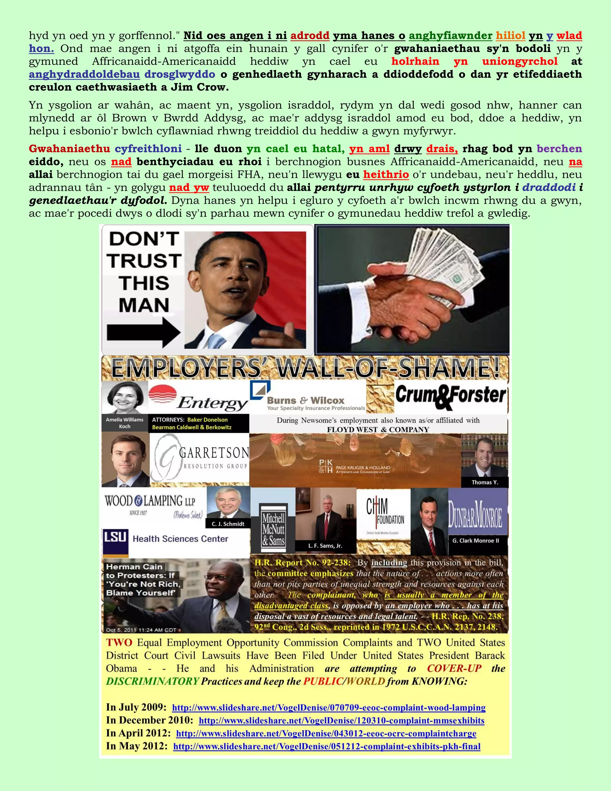 hyd yn oed yn y gorffennol." Nid oes angen i ni adrodd yma hanes o anghyfiawnder hiliol yn y wlad
hon. Ond mae angen i ni atgoffa ein hunain y gall cynifer o'r gwahaniaethau sy'n bodoli yn y
gymuned Affricanaidd-Americanaidd heddiw yn cael eu holrhain yn uniongyrchol at
anghydraddoldebau drosglwyddo o genhedlaeth gynharach a ddioddefodd o dan yr etifeddiaeth
creulon caethwasiaeth a Jim Crow.
Yn ysgolion ar wahân, ac maent yn, ysgolion israddol, rydym yn dal wedi gosod nhw, hanner can
mlynedd ar ôl Brown v Bwrdd Addysg, ac mae'r addysg israddol amod eu bod, ddoe a heddiw, yn
helpu i esbonio'r bwlch cyflawniad rhwng treiddiol du heddiw a gwyn myfyrwyr.
Gwahaniaethu cyfreithloni - lle duon yn cael eu hatal, yn aml drwy drais, rhag bod yn berchen
eiddo, neu os nad benthyciadau eu rhoi i berchnogion busnes Affricanaidd-Americanaidd, neu na
allai berchnogion tai du gael morgeisi FHA, neu'n llewygu eu heithrio o'r undebau, neu'r heddlu, neu
adrannau tân - yn golygu nad yw teuluoedd du allai pentyrru unrhyw cyfoeth ystyrlon i draddodi i
genedlaethau'r dyfodol. Dyna hanes yn helpu i egluro y cyfoeth a'r bwlch incwm rhwng du a gwyn,
ac mae'r pocedi dwys o dlodi sy'n parhau mewn cynifer o gymunedau heddiw trefol a gwledig.
 