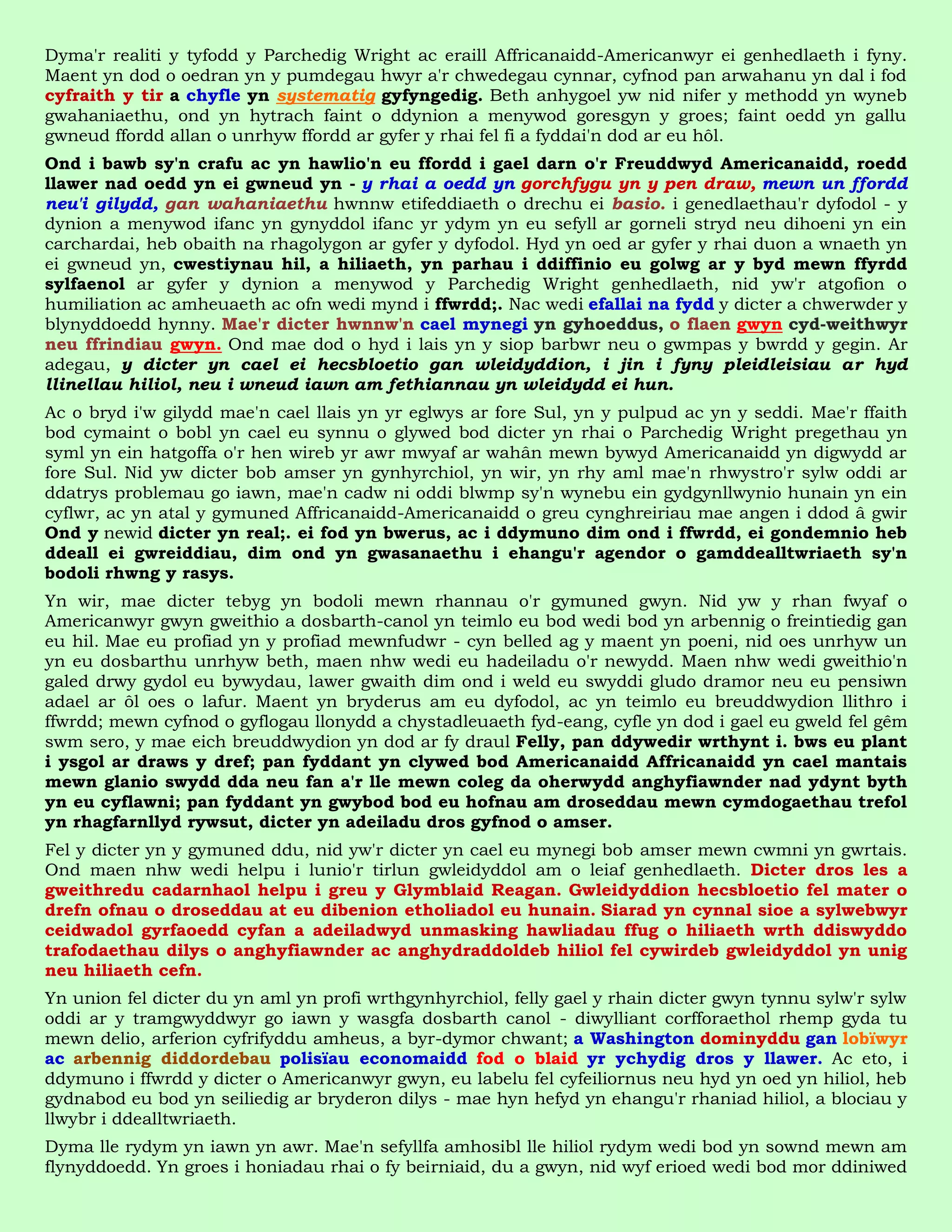 Dyma'r realiti y tyfodd y Parchedig Wright ac eraill Affricanaidd-Americanwyr ei genhedlaeth i fyny.
Maent yn dod o oedran yn y pumdegau hwyr a'r chwedegau cynnar, cyfnod pan arwahanu yn dal i fod
cyfraith y tir a chyfle yn systematig gyfyngedig. Beth anhygoel yw nid nifer y methodd yn wyneb
gwahaniaethu, ond yn hytrach faint o ddynion a menywod goresgyn y groes; faint oedd yn gallu
gwneud ffordd allan o unrhyw ffordd ar gyfer y rhai fel fi a fyddai'n dod ar eu hôl.
Ond i bawb sy'n crafu ac yn hawlio'n eu ffordd i gael darn o'r Freuddwyd Americanaidd, roedd
llawer nad oedd yn ei gwneud yn - y rhai a oedd yn gorchfygu yn y pen draw, mewn un ffordd
neu'i gilydd, gan wahaniaethu hwnnw etifeddiaeth o drechu ei basio. i genedlaethau'r dyfodol - y
dynion a menywod ifanc yn gynyddol ifanc yr ydym yn eu sefyll ar gorneli stryd neu dihoeni yn ein
carchardai, heb obaith na rhagolygon ar gyfer y dyfodol. Hyd yn oed ar gyfer y rhai duon a wnaeth yn
ei gwneud yn, cwestiynau hil, a hiliaeth, yn parhau i ddiffinio eu golwg ar y byd mewn ffyrdd
sylfaenol ar gyfer y dynion a menywod y Parchedig Wright genhedlaeth, nid yw'r atgofion o
humiliation ac amheuaeth ac ofn wedi mynd i ffwrdd;. Nac wedi efallai na fydd y dicter a chwerwder y
blynyddoedd hynny. Mae'r dicter hwnnw'n cael mynegi yn gyhoeddus, o flaen gwyn cyd-weithwyr
neu ffrindiau gwyn. Ond mae dod o hyd i lais yn y siop barbwr neu o gwmpas y bwrdd y gegin. Ar
adegau, y dicter yn cael ei hecsbloetio gan wleidyddion, i jin i fyny pleidleisiau ar hyd
llinellau hiliol, neu i wneud iawn am fethiannau yn wleidydd ei hun.
Ac o bryd i'w gilydd mae'n cael llais yn yr eglwys ar fore Sul, yn y pulpud ac yn y seddi. Mae'r ffaith
bod cymaint o bobl yn cael eu synnu o glywed bod dicter yn rhai o Parchedig Wright pregethau yn
syml yn ein hatgoffa o'r hen wireb yr awr mwyaf ar wahân mewn bywyd Americanaidd yn digwydd ar
fore Sul. Nid yw dicter bob amser yn gynhyrchiol, yn wir, yn rhy aml mae'n rhwystro'r sylw oddi ar
ddatrys problemau go iawn, mae'n cadw ni oddi blwmp sy'n wynebu ein gydgynllwynio hunain yn ein
cyflwr, ac yn atal y gymuned Affricanaidd-Americanaidd o greu cynghreiriau mae angen i ddod â gwir
Ond y newid dicter yn real;. ei fod yn bwerus, ac i ddymuno dim ond i ffwrdd, ei gondemnio heb
ddeall ei gwreiddiau, dim ond yn gwasanaethu i ehangu'r agendor o gamddealltwriaeth sy'n
bodoli rhwng y rasys.
Yn wir, mae dicter tebyg yn bodoli mewn rhannau o'r gymuned gwyn. Nid yw y rhan fwyaf o
Americanwyr gwyn gweithio a dosbarth-canol yn teimlo eu bod wedi bod yn arbennig o freintiedig gan
eu hil. Mae eu profiad yn y profiad mewnfudwr - cyn belled ag y maent yn poeni, nid oes unrhyw un
yn eu dosbarthu unrhyw beth, maen nhw wedi eu hadeiladu o'r newydd. Maen nhw wedi gweithio'n
galed drwy gydol eu bywydau, lawer gwaith dim ond i weld eu swyddi gludo dramor neu eu pensiwn
adael ar ôl oes o lafur. Maent yn bryderus am eu dyfodol, ac yn teimlo eu breuddwydion llithro i
ffwrdd; mewn cyfnod o gyflogau llonydd a chystadleuaeth fyd-eang, cyfle yn dod i gael eu gweld fel gêm
swm sero, y mae eich breuddwydion yn dod ar fy draul Felly, pan ddywedir wrthynt i. bws eu plant
i ysgol ar draws y dref; pan fyddant yn clywed bod Americanaidd Affricanaidd yn cael mantais
mewn glanio swydd dda neu fan a'r lle mewn coleg da oherwydd anghyfiawnder nad ydynt byth
yn eu cyflawni; pan fyddant yn gwybod bod eu hofnau am droseddau mewn cymdogaethau trefol
yn rhagfarnllyd rywsut, dicter yn adeiladu dros gyfnod o amser.
Fel y dicter yn y gymuned ddu, nid yw'r dicter yn cael eu mynegi bob amser mewn cwmni yn gwrtais.
Ond maen nhw wedi helpu i lunio'r tirlun gwleidyddol am o leiaf genhedlaeth. Dicter dros les a
gweithredu cadarnhaol helpu i greu y Glymblaid Reagan. Gwleidyddion hecsbloetio fel mater o
drefn ofnau o droseddau at eu dibenion etholiadol eu hunain. Siarad yn cynnal sioe a sylwebwyr
ceidwadol gyrfaoedd cyfan a adeiladwyd unmasking hawliadau ffug o hiliaeth wrth ddiswyddo
trafodaethau dilys o anghyfiawnder ac anghydraddoldeb hiliol fel cywirdeb gwleidyddol yn unig
neu hiliaeth cefn.
Yn union fel dicter du yn aml yn profi wrthgynhyrchiol, felly gael y rhain dicter gwyn tynnu sylw'r sylw
oddi ar y tramgwyddwyr go iawn y wasgfa dosbarth canol - diwylliant corfforaethol rhemp gyda tu
mewn delio, arferion cyfrifyddu amheus, a byr-dymor chwant; a Washington dominyddu gan lobïwyr
ac arbennig diddordebau polisïau economaidd fod o blaid yr ychydig dros y llawer. Ac eto, i
ddymuno i ffwrdd y dicter o Americanwyr gwyn, eu labelu fel cyfeiliornus neu hyd yn oed yn hiliol, heb
gydnabod eu bod yn seiliedig ar bryderon dilys - mae hyn hefyd yn ehangu'r rhaniad hiliol, a blociau y
llwybr i ddealltwriaeth.
Dyma lle rydym yn iawn yn awr. Mae'n sefyllfa amhosibl lle hiliol rydym wedi bod yn sownd mewn am
flynyddoedd. Yn groes i honiadau rhai o fy beirniaid, du a gwyn, nid wyf erioed wedi bod mor ddiniwed
 
