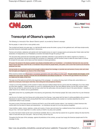Transcript of Obama's speech - CNN.com                                                                                          Page 1 of 6




                                                                                                                  Powered by




   Transcript of Obama's speech
The following is a transcript of Sen. Barack Obama's speech, as provided by Obama's campaign.

We the people, in order to form a more perfect union.

Two hundred and twenty one years ago, in a hall that still stands across the street, a group of men gathered and, with these simple words,
launched America's improbable experiment in democracy.

Farmers and scholars; statesmen and patriots who had traveled across an ocean to escape tyranny and persecution finally made real their
declaration of independence at a Philadelphia convention that lasted through the spring of 1787.

The document they produced was eventually signed but ultimately unfinished. It was stained by this nation's original sin of slavery, a
question that divided the colonies and brought the convention to a stalemate until the founders chose to allow the slave trade to continue
for at least 20 more years, and to leave any final resolution to future generations.

Of course, the answer to the slavery question was already embedded within our Constitution -- a Constitution that had at its very core the
ideal of equal citizenship under the law; a Constitution that promised its people liberty, and justice, and a union that could be and should be
perfected over time.

And yet words on a parchment would not be enough to deliver slaves from bondage, or provide men and women of every color and creed
their full rights and obligations as citizens of the United States.

What would be needed were Americans in successive generations who were willing to do their part -- through protests and struggle, on the
streets and in the courts, through a civil war and civil disobedience and always at great risk -- to narrow that gap between the promise of
our ideals and the reality of their time.

This was one of the tasks we set forth at the beginning of this campaign -- to continue the long march of those who came before us, a
march for a more just, more equal, more free, more caring and more prosperous America.

I chose to run for the presidency at this moment in history because I believe deeply that we cannot solve the challenges of our time unless
we solve them together -- unless we perfect our union by understanding that we may have different stories, but we hold common hopes;
that we may not look the same and we may not have come from the same place, but we all want to move in the same direction -- towards a
better future for our children and our grandchildren.

This belief comes from my unyielding faith in the decency and generosity of the American people. But it also comes from my own American
story.

I am the son of a black man from Kenya and a white woman from Kansas. I was raised with the help of a white grandfather who survived a
Depression to serve in Patton's Army during World War II and a white grandmother who worked on a bomber assembly line at Fort
Leavenworth while he was overseas.

I've gone to some of the best schools in America and lived in one of the world's poorest nations. I am married to a black American who
carries within her the blood of slaves and slaveowners -- an inheritance we pass on to our two precious daughters.

I have brothers, sisters, nieces, nephews, uncles and cousins, of every race and every hue, scattered across three continents, and for as
long as I live, I will never forget that in no other country on Earth is my story even possible.

It's a story that hasn't made me the most conventional candidate. But it is a story that has seared into my genetic makeup the idea that this
nation is more than the sum of its parts -- that out of many, we are truly one.

Throughout the first year of this campaign, against all predictions to the contrary, we saw how hungry the American people were for this
message of unity.
                                                                                                                                    EXHIBIT
                                                                                                                                      139
http://cnn.site.printthis.clickability.com/pt/cpt?action=cpt&title=Transcript+of+Obama%2... 4/14/2010
 