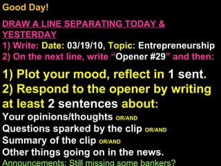 Good Day!  DRAW A LINE SEPARATING TODAY & YESTERDAY 1) Write:   Date:  03/19/10 , Topic:  Entrepreneurship 2) On the next line, write “ Opener #29 ” and then:  1) Plot your mood, reflect in  1 sent . 2) Respond to the opener by writing at least  2 sentences  about : Your opinions/thoughts  OR/AND Questions sparked by the clip  OR/AND Summary of the clip  OR/AND Other things going on in the news. Announcements: Still missing some bankers? Intro Music: Mr. Chiang’s class song list 